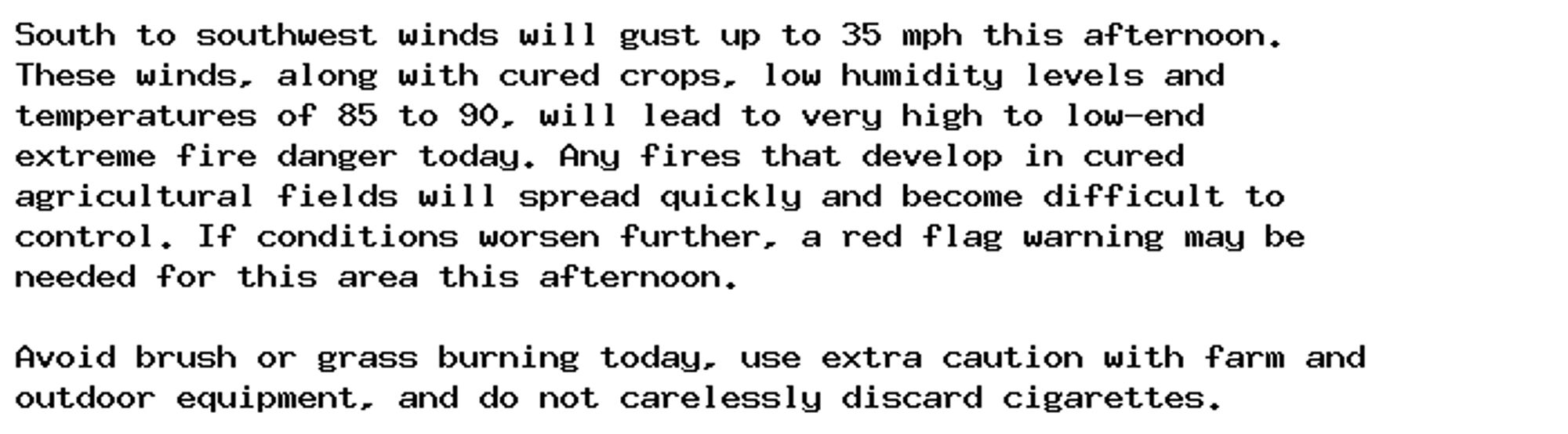 South to southwest winds will gust up to 35 mph this afternoon.
These winds, along with cured crops, low humidity levels and
temperatures of 85 to 90, will lead to very high to low-end
extreme fire danger today. Any fires that develop in cured
agricultural fields will spread quickly and become difficult to
control. If conditions worsen further, a red flag warning may be
needed for this area this afternoon.

Avoid brush or grass burning today, use extra caution with farm and
outdoor equipment, and do not carelessly discard cigarettes.