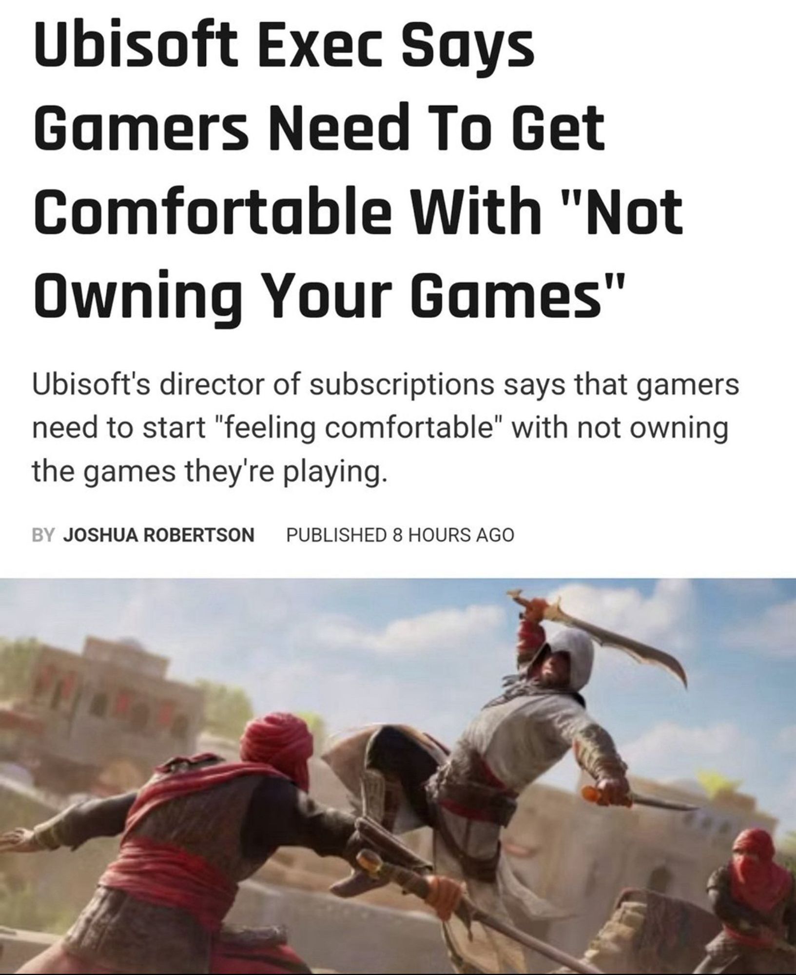 Screenshot from The Gamer, text over an image of three men fighting with swords

Headline reads: “Ubisoft Exec Says Gamers Need To Get Comfortable With "Not Owning Your Games"”
Ubisoft's director of subscriptions says that gamers need to start "feeling comfortable" with not owning the games they're playing.
 BY JOSHUA ROBERTSON
 PUBLISHED 8 HOURS AGO