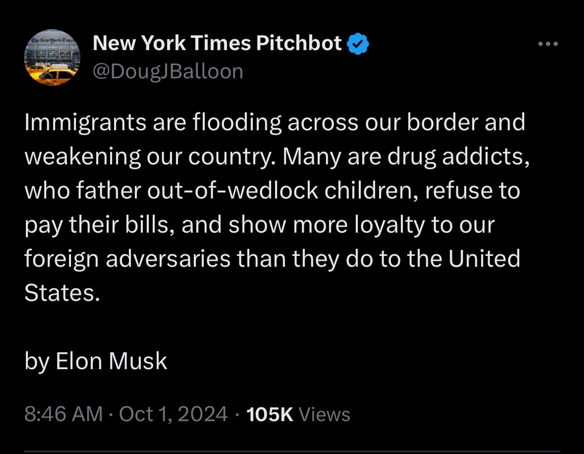 Screenshot from New York Times Pitchbot (@DougJBalloon):

Immigrants are flooding across our border and weakening our country. Many are drug addicts, who father out-of-wedlock children, refuse to pay their bills, and show more loyalty to our foreign adversaries than they do to the United States.

by Elon Musk


8:46 AM • Oct 1, 2024 • 105K Views