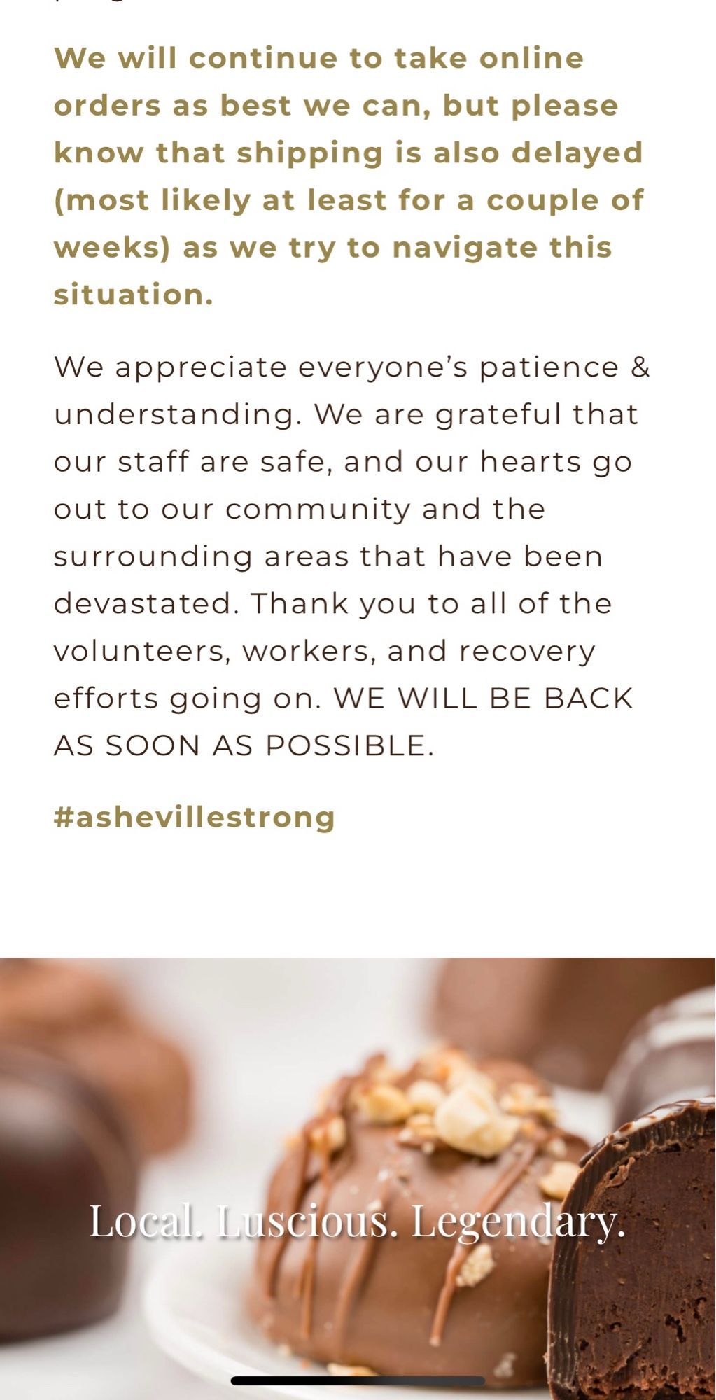 Continued screenshot: We will continue to take online orders as best we can, but please know that shipping is also delayed (most likely at least for a couple of weeks) as we try to navigate this situation.
We appreciate everyone's patience & understanding. We are grateful that our staff are safe, and our hearts go out to our community and the surrounding areas that have been devastated. Thank you to all of the volunteers, workers, and recovery efforts going on. WE WILL BE BACK AS SOON AS POSSIBLE.
#ashevillestrong
Local. Luscious. Legendary.