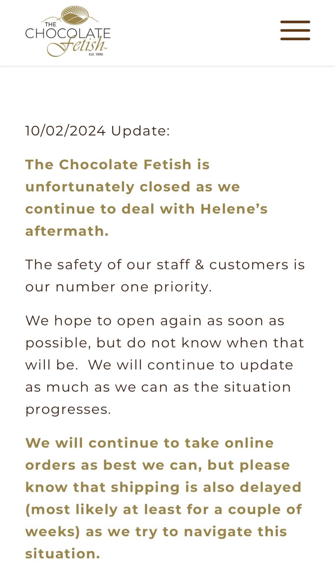 Screenshot of the Chocolate Fetish’s site: THE
CHOCOLATE
Tetish-
Ev. 7906
10/02/2024 Update:
The Chocolate Fetish is unfortunately closed as we continue to deal with Helene's aftermath.
The safety of our staff & customers is our number one priority.
We hope to open again as soon as possible, but do not know when that will be. We will continue to update as much as we can as the situation
progresses.
We will continue to take online orders as best we can, but please know that shipping is also delayed (most likely at least for a couple of weeks) as we try to navigate this situation.