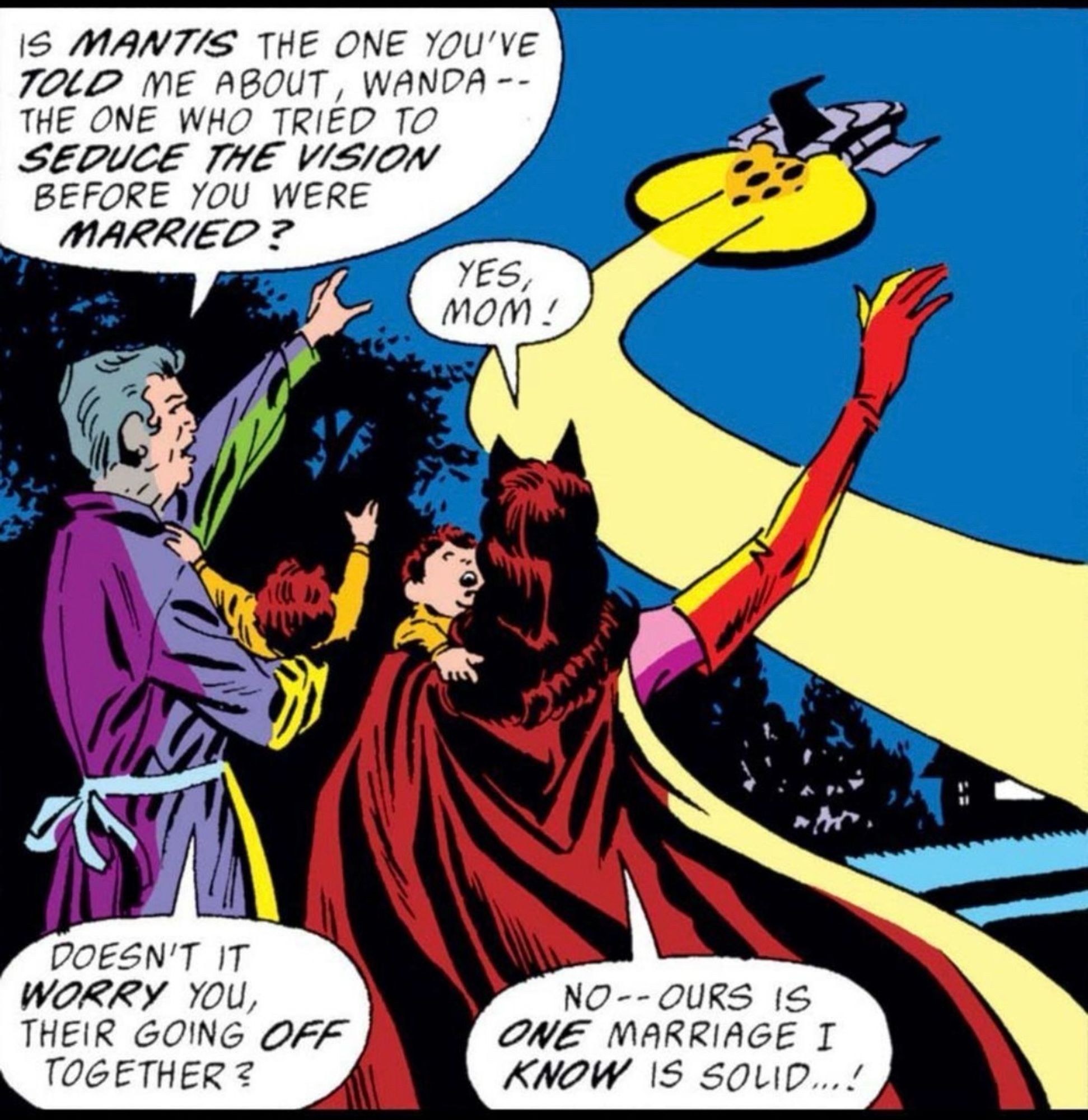 As an Avengers quinjet flies away the Scarlet Witch and her mother each hold one of her twin sons. 
The mom asks, “Is MANTIS the one you’ve TOLD me about, Wanda – – the one who tried to SEDUCE THE VISION before you were MARRIED?”
“Yes, mom!”
“Doesn’t it WORRY you, their going OFF together?“
The Scarlet Witch replies, “No – – ours is ONE marriage I KNOW is solid…!“