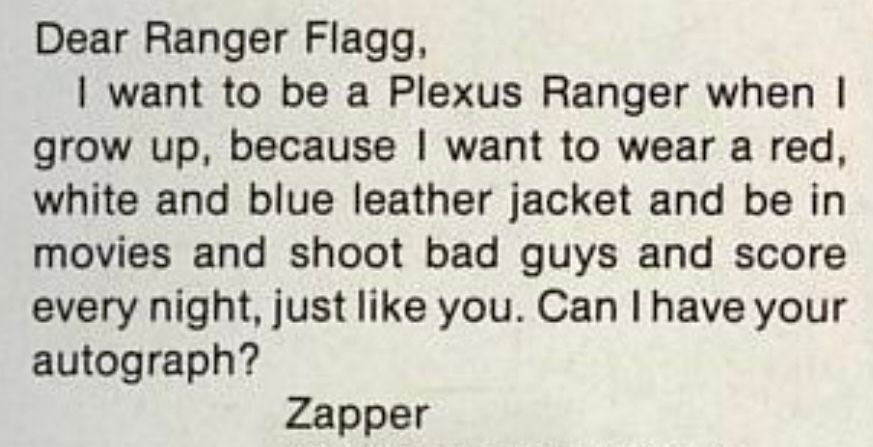 “Dear Ranger Flagg, 
I want to be a Plexus Ranger when I grow up, because I want to wear a red white and blue leather jacket and be in movies and shoot bad guys and score every night, just like you. Can I have your autograph? 
[Signed] Zapper.“