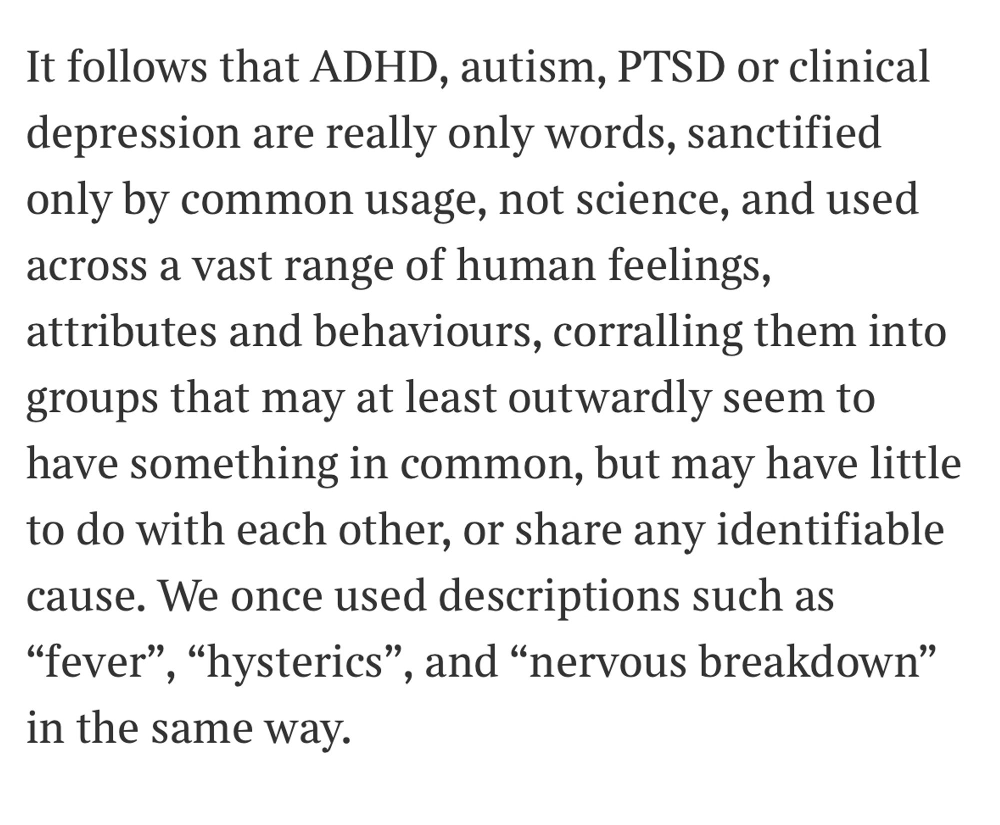 It follows that ADHD, autism, PTSD or clinical depression are really only words, sanctified only by common usage, not science, and used across a vast range of human feelings, attributes and behaviours, corralling them into groups that may at least outwardly seem to have something in common, but may have little to do with each other, or share any identifiable cause. We once used descriptions such as “fever”, “hysterics”, and “nervous breakdown” in the same way.