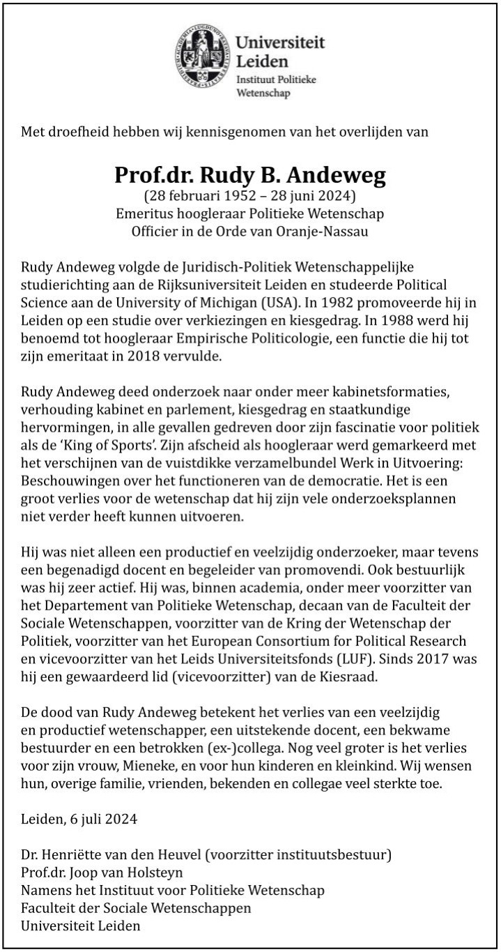 Met droefheid hebben wij kennisgenomen van het overlijden van

Prof.dr. Rudy B. Andeweg
(28 februari 1952 – 28 juni 2024)
Emeritus hoogleraar Politieke Wetenschap
Officier in de Orde van Oranje-Nassau

Rudy Andeweg volgde de Juridisch-Politiek Wetenschappelijke studierichting aan de Rijksuniversiteit Leiden en studeerde Political Science aan de University of Michigan (USA). In 1982 promoveerde hij in Leiden op een studie over verkiezingen en kiesgedrag. In 1988 werd hij benoemd tot hoogleraar Empirische Politicologie, een functie die hij tot zijn emeritaat in 2018 vervulde.

Rudy Andeweg deed onderzoek naar onder meer kabinetsformaties, verhouding kabinet en parlement, kiesgedrag en staatkundige hervormingen, in alle gevallen gedreven door zijn fascinatie voor politiek als de ‘King of Sports’. Zijn afscheid als hoogleraar werd gemarkeerd met het verschijnen van de vuistdikke verzamelbundel Werk in Uitvoering: Beschouwingen over het functioneren van de democratie. (...)