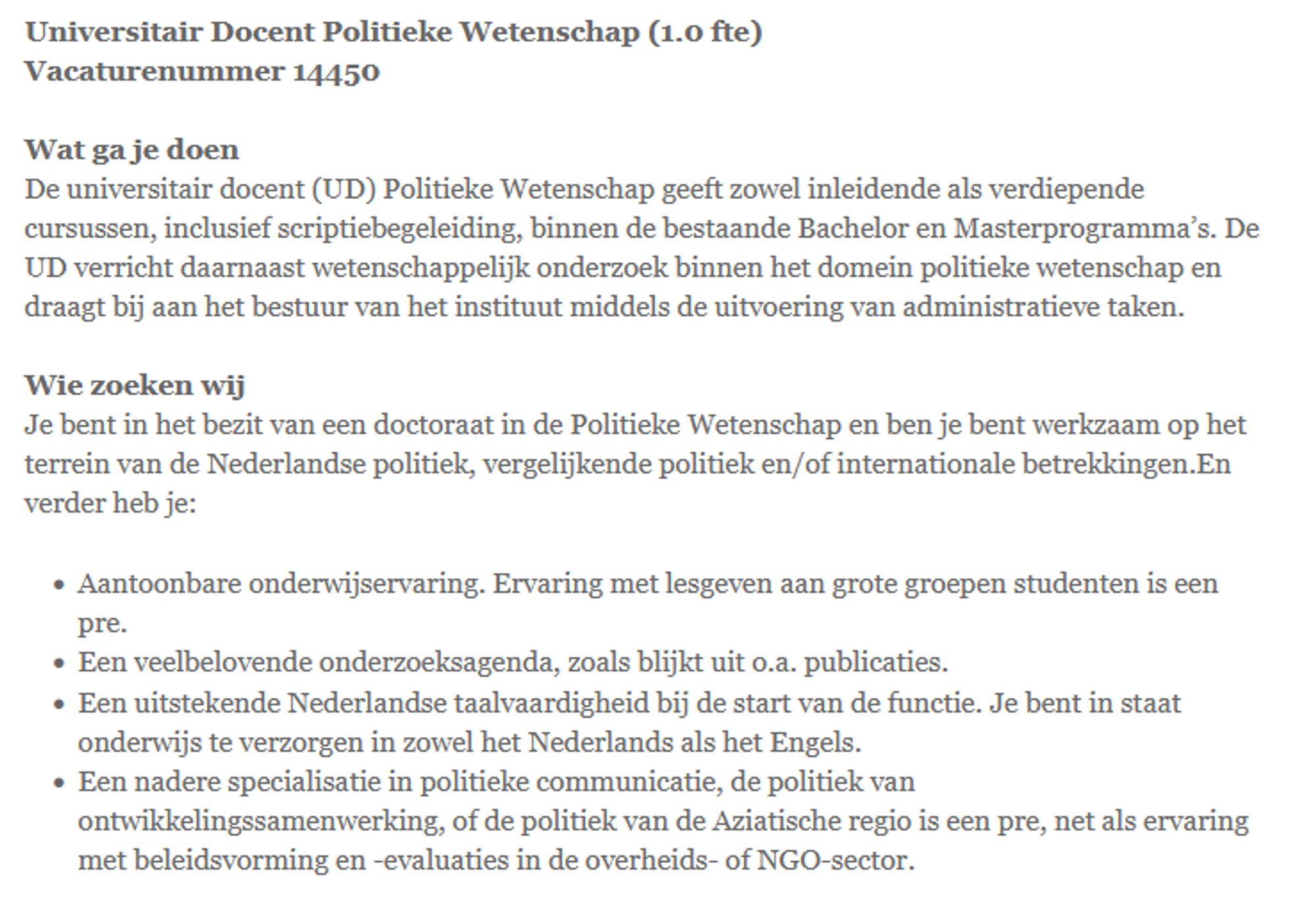 Universitair Docent Politieke Wetenschap (1.0 fte)
Vacaturenummer 14450

Wat ga je doen
De universitair docent (UD) Politieke Wetenschap geeft zowel inleidende als verdiepende cursussen, inclusief scriptiebegeleiding, binnen de bestaande Bachelor en Masterprogramma’s. De UD verricht daarnaast wetenschappelijk onderzoek binnen het domein politieke wetenschap en draagt bij aan het bestuur van het instituut middels de uitvoering van administratieve taken.

Wie zoeken wij
Je bent in het bezit van een doctoraat in de Politieke Wetenschap en ben je bent werkzaam op het terrein van de Nederlandse politiek, vergelijkende politiek en/of internationale betrekkingen.En verder heb je:

    Aantoonbare onderwijservaring. Ervaring met lesgeven aan grote groepen studenten is een pre.
    Een veelbelovende onderzoeksagenda, zoals blijkt uit o.a. publicaties.
    Een uitstekende Nederlandse taalvaardigheid bij de start van de functie. Je bent in staat onderwijs te verzorgen in zowel het Nederlands als