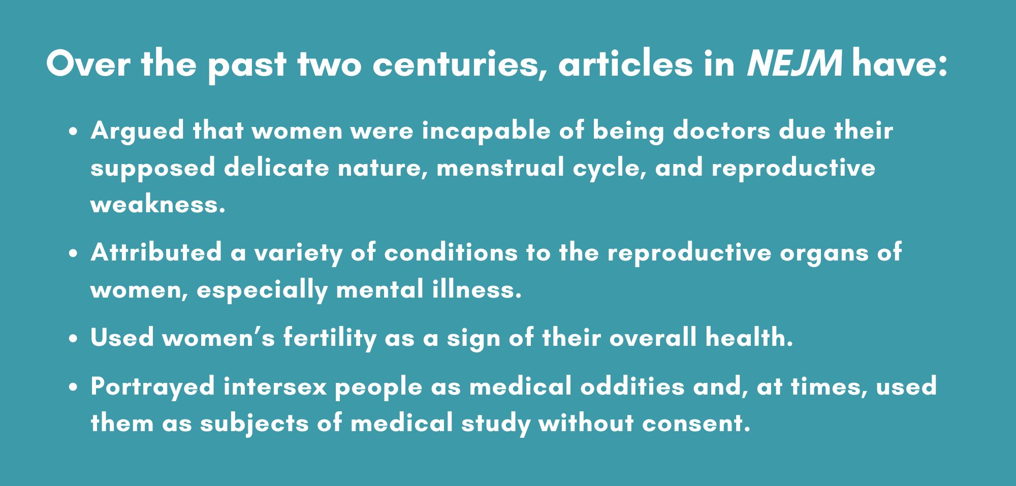 Over the past two centuries, articles in NEJM have:
Argued that women were incapable of being doctors due their supposed delicate nature, menstrual cycle, and reproductive weakness. 
Attributed a variety of conditions to the reproductive organs of women, especially mental illness
Used women’s fertility as a sign of their overall health
Portrayed intersex people as medical oddities and, at times, used them as subjects of medical study without consent.