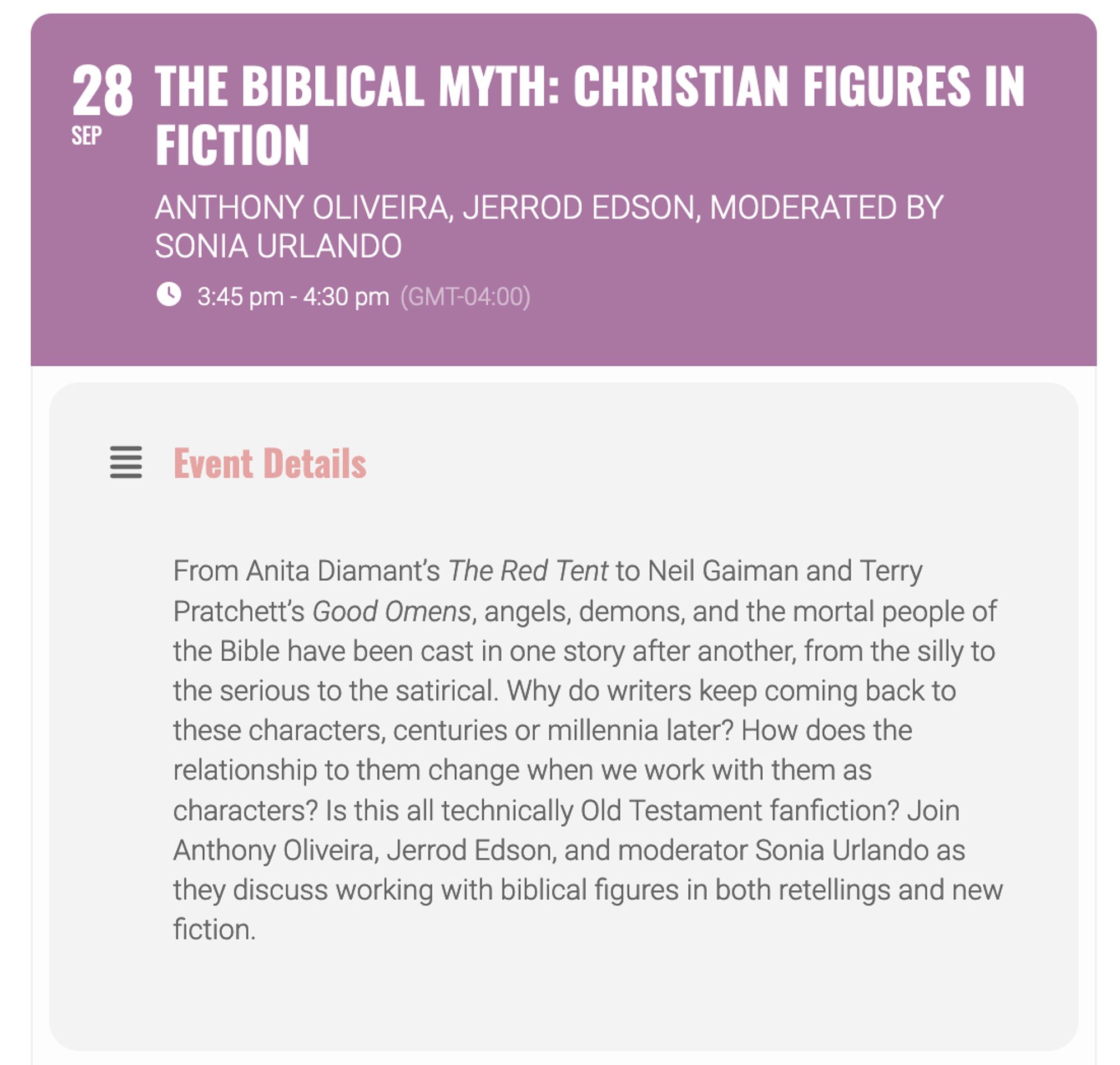 The Biblical Myth: Christian Figures in FictionAnthony Oliveira, Jerrod Edson, moderated by Sonia Urlando
3:45 pm - 4:30 pm(GMT-04:00)
Event Details

From Anita Diamant’s The Red Tent to Neil Gaiman and Terry Pratchett’s Good Omens, angels, demons, and the mortal people of the Bible have been cast in one story after another, from the silly to the serious to the satirical. Why do writers keep coming back to these characters, centuries or millennia later? How does the relationship to them change when we work with them as characters? Is this all technically Old Testament fanfiction? Join Anthony Oliveira, Jerrod Edson, and moderator Sonia Urlando as they discuss working with biblical figures in both retellings and new fiction.