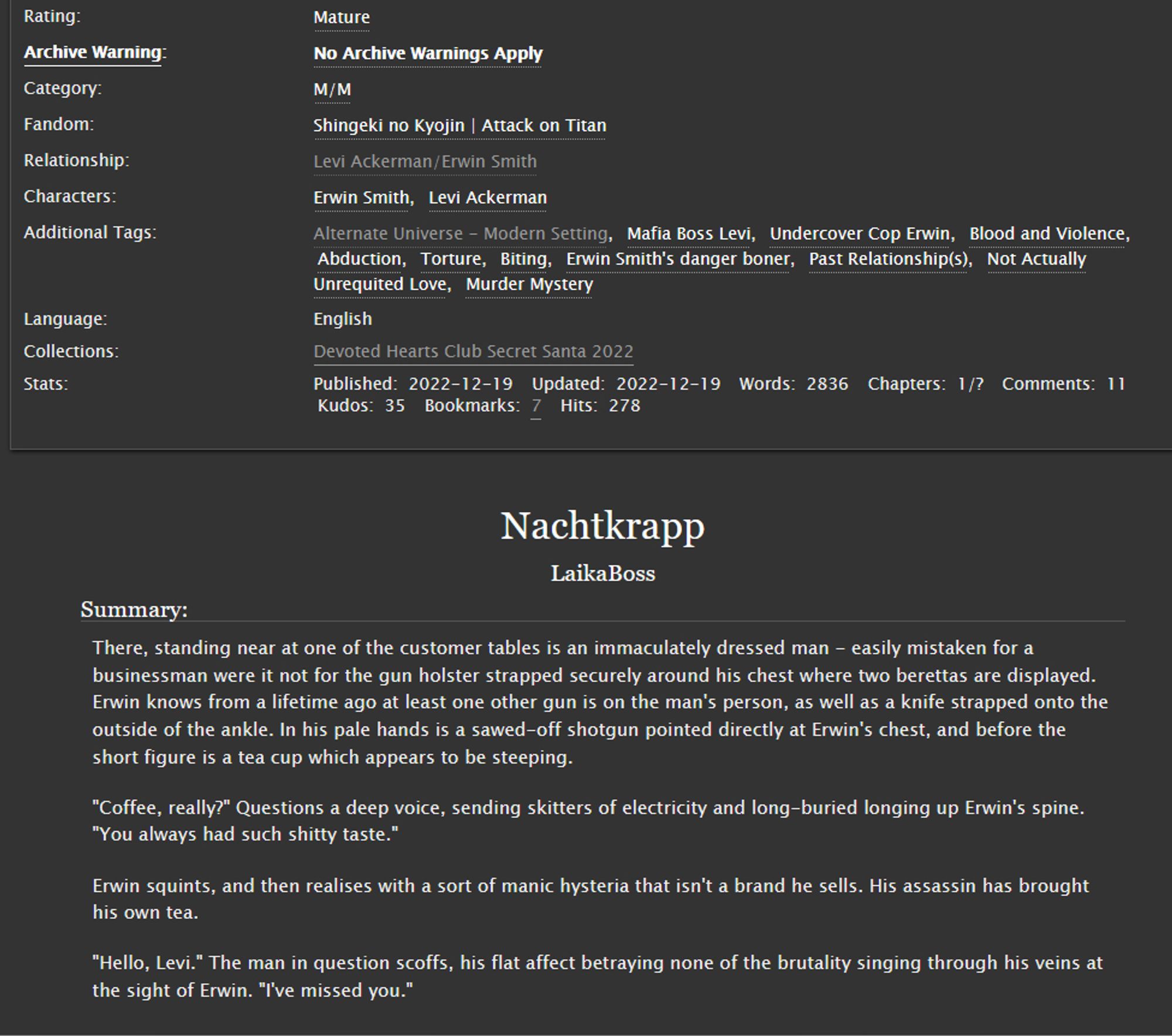 An image of the AO3 fanfic Nachtkrapp:



    There, standing near at one of the customer tables is an immaculately dressed man - easily mistaken for a businessman were it not for the gun holster strapped securely around his chest where two berettas are displayed. Erwin knows from a lifetime ago at least one other gun is on the man's person, as well as a knife strapped onto the outside of the ankle. In his pale hands is a sawed-off shotgun pointed directly at Erwin's chest, and before the short figure is a tea cup which appears to be steeping.

    "Coffee, really?" Questions a deep voice, sending skitters of electricity and long-buried longing up Erwin's spine. "You always had such shitty taste."

    Erwin squints, and then realises with a sort of manic hysteria that isn't a brand he sells. His assassin has brought his own tea.

    "Hello, Levi." The man in question scoffs, his flat affect betraying none of the brutality singing through his veins at the sight of Erwin. "I've missed 