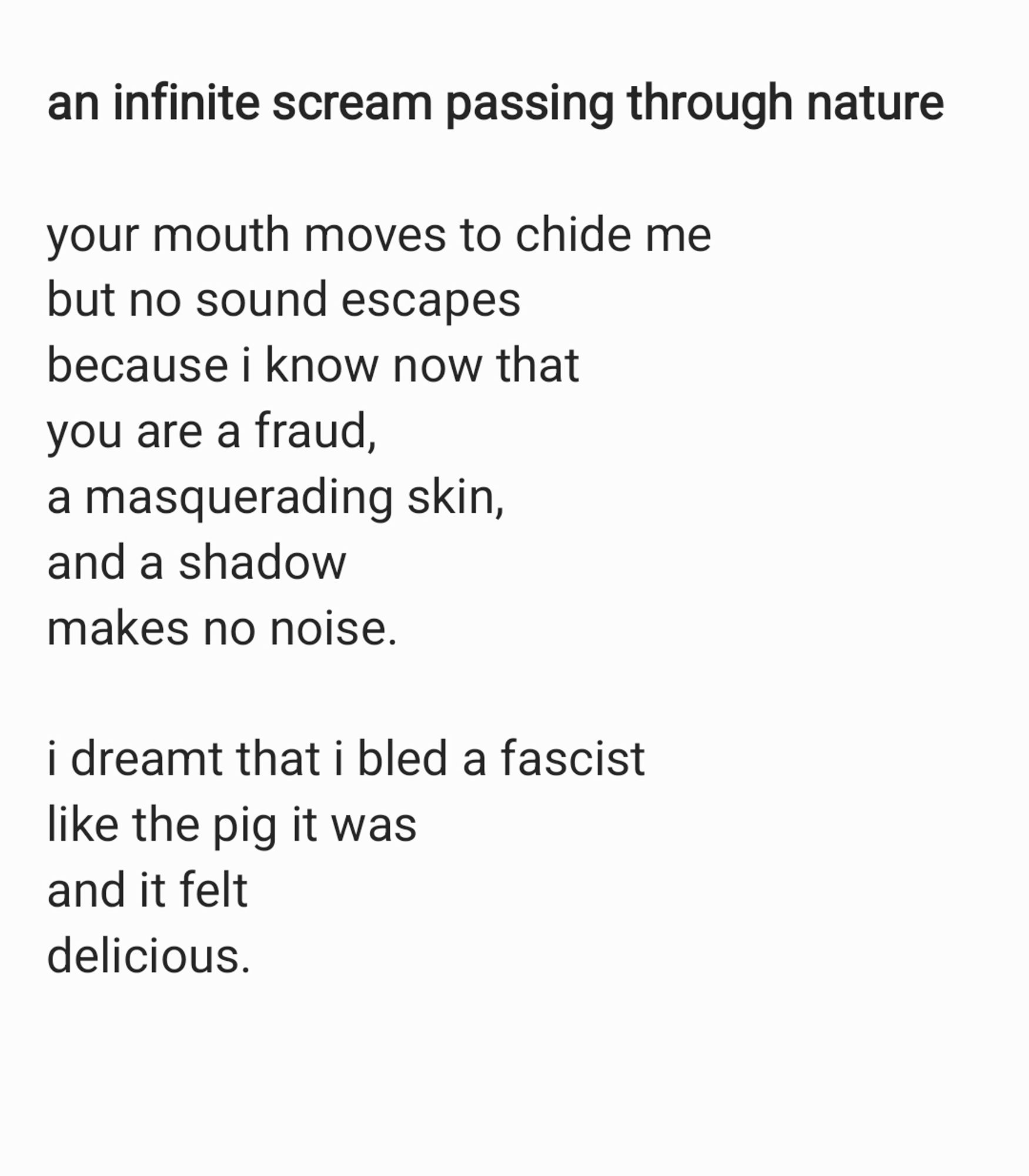 a poem:

"an infinite scream passing through nature"

your mouth moves to chide me
but no sound escapes
because i know now that
you are a fraud,
a masquerading skin,
and a shadow
makes no noise.

i dreamt that i bled a fascist
like the pig it was
and it felt
delicious.