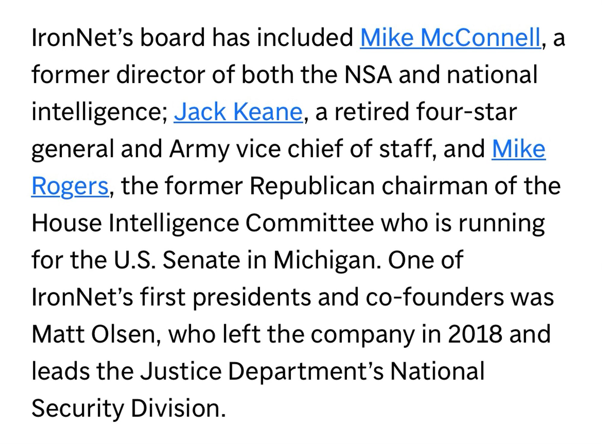 IronNet's board has included Mike McConnell, a former director of both the NSA and national intelligence; Jack Keane, a retired four-star general and Army vice chief of staff, and Mike Rogers, the former Republican chairman of the House Intelligence Committee who is running for the U.S. Senate in Michigan. One of IronNet's first presidents and co-founders was Matt Olsen, who left the company in 2018 and leads the Justice Department's National Security Division.