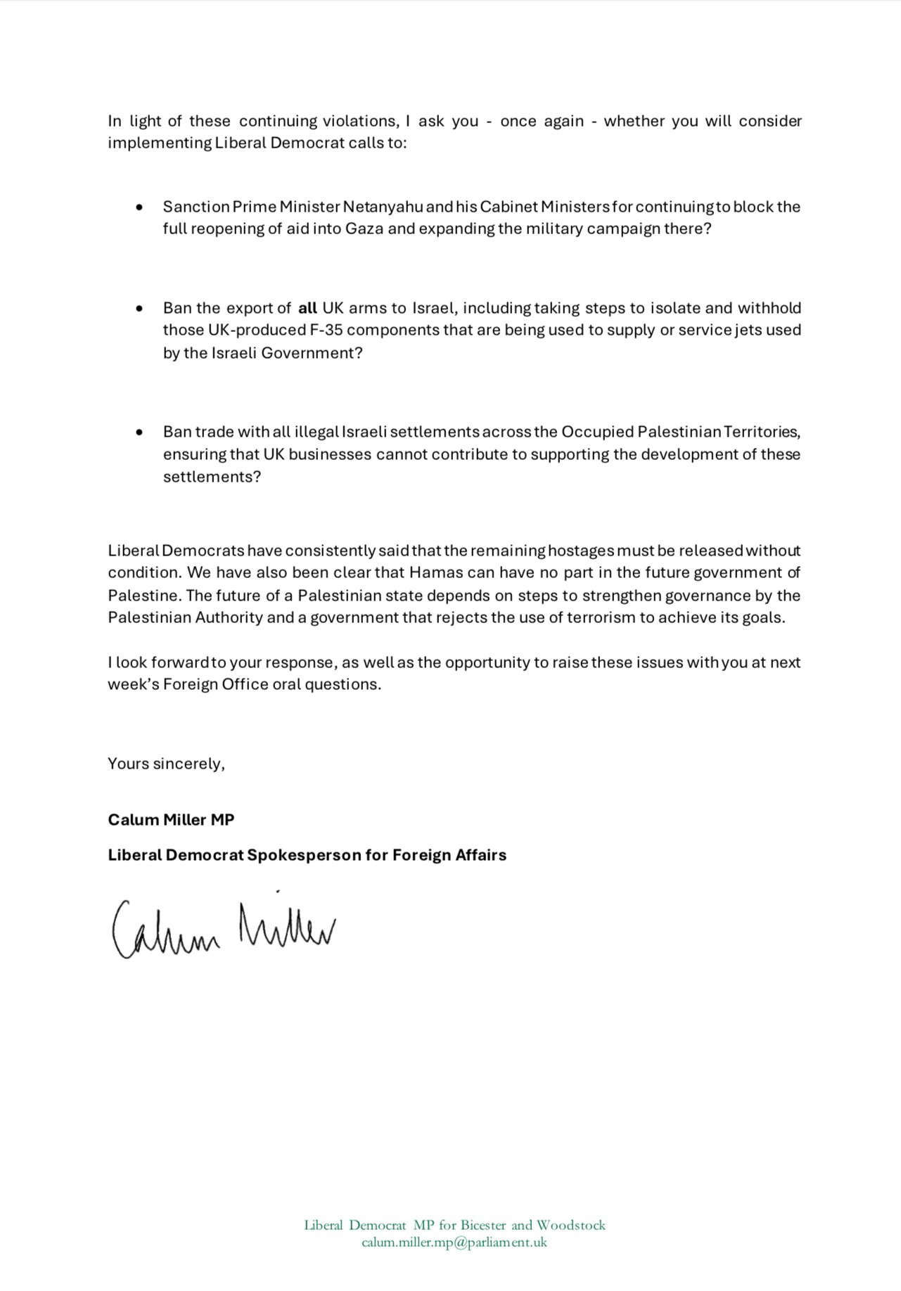 In light of these continuing violations, I ask you - once again - whether you will consider implementing Liberal Democrat calls to:
• Sanction Prime Minister Netanyahu and his Cabinet Ministers for continuing to block the full reopening of aid into Gaza and expanding the military campaign there?
• Ban the export of all UK arms to Israel, including taking steps to isolate and withhold those UK-produced F-35 components that are being used to supply or service jets used by the Israeli Government?
• Ban trade with all illegal Israeli settlements across the Occupied Palestinian Territories, ensuring that UK businesses cannot contribute to supporting the development of these settlements?
Liberal Democrats have consistently said that the remaining hostages must be released without condition. We have also been clear that Hamas can have no part in the future government of Palestine. The future of a Palestinian state depends on steps to strengthen governance by the Palestinian Authority and a government that rejects the use of terrorism to achieve its goals.
I look forward to your response, as well as the opportunity to raise these issues with you at next week's Foreign Office oral questions.
Yours sincerely,
Calum Miller MP
Liberal Democrat Spokesperson for Foreign Affairs