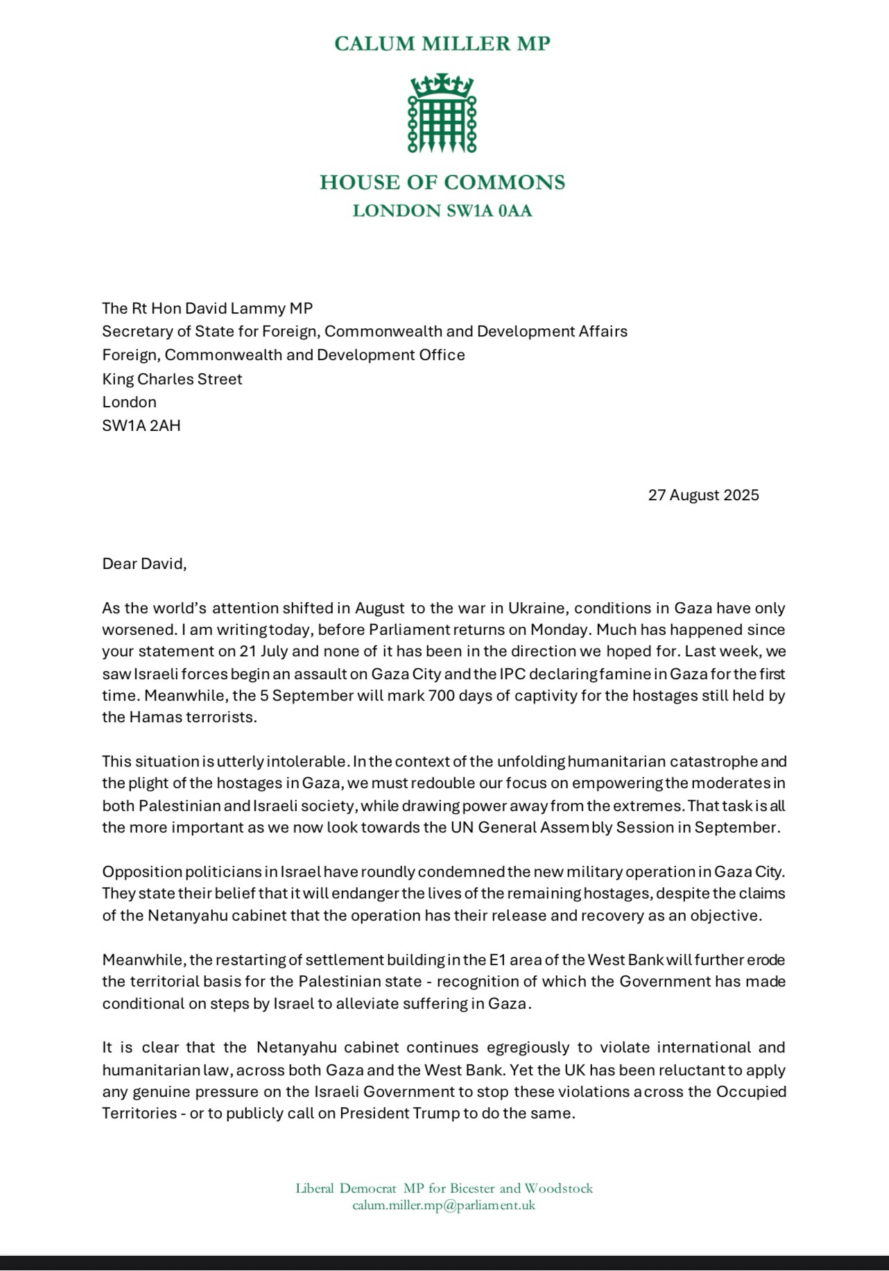 Dear David,
As the world's attention shifted in August to the war in Ukraine, conditions in Gaza have only worsened. I am writingtoday, before Parliament returns on Monday. Much has happened since your statement on 21 July and none of it has been in the direction we hoped for. Last week, we saw Israeli forces begin an assault on Gaza City and the IPC declaring famine in Gaza for the first time. Meanwhile, the 5 September will mark 700 days of captivity for the hostages still held by the Hamas terrorists.
This situation is utterly intolerable. In the context of the unfolding humanitarian catastrophe and the plight of the hostages in Gaza, we must redouble our focus on empowering the moderates in both Palestinian and Israeli society, while drawing power away from the extremes. That task is all the more important as we now look towards the UN General Assembly Session in September.
Opposition politicians in Israel have roundly condemned the new military operation in Gaza City.
They state their belief that it will endanger the lives of the remaining hostages, despite the claims of the Netanyahu cabinet that the operation has their release and recovery as an objective.
Meanwhile, the restarting of settlement building in the E1 area of the West Bank will further erode the territorial basis for the Palestinian state - recognition of which the Government has made conditional on steps by Israel to alleviate suffering in Gaza.
It is clear that the Netanyahu cabinet continues egregiously to violate international and humanitarian law, across both Gaza and the West Bank. Yet the UK has been reluctant to apply any genuine pressure on the Israeli Government to stop these violations across the Occupied Territories - or to publicly call on President Trump to do the same.