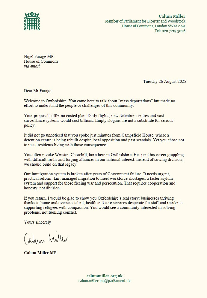 Dear Mr Farage  

Welcome to Oxfordshire. You came here to talk about “mass deportations” but made no effort to understand the people or challenges of this community. 
  
Your proposals offer no costed plan. Daily flights, new detention centres and vast surveillance systems would cost billions. Empty slogans are not a substitute for serious policy. 

It did not go unnoticed that you spoke just minutes from Campsfield House, where a detention centre is being rebuilt despite local opposition and past scandals. Yet you chose not to meet residents living with those consequences. 

You often invoke Winston Churchill, born here in Oxfordshire. He spent his career grappling with difficult truths and forging alliances in our national interest. Instead of sowing division, we should build on that legacy. 

Our immigration system is broken after years of Government failure. It needs urgent, practical reform: fair, managed migration to meet workforce shortages, a faster asylum system and support for those fleeing war and persecution. That requires cooperation and honesty, not division. 

If you return, I would be glad to show you Oxfordshire’s real story: businesses thriving thanks to home and overseas talent, health and care services desperate for staff and residents supporting refugees with compassion. You would see a community interested in solving problems, not fuelling conflict. 

Yours sincerely 

Calum Miller MP