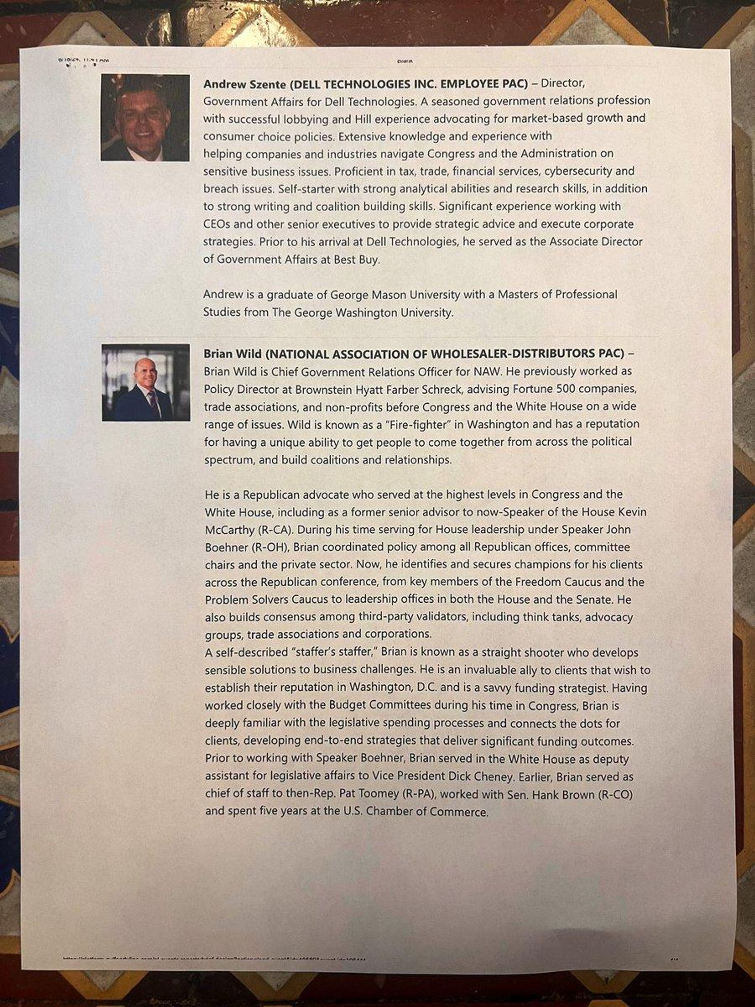 OCR info: Andrew Szente (DELL TECHNOLOGIES INC. EMPLOYEE PAC) - Director, Government Afairs for Dell Technologies. A seasoned government relations profession with successful lobbying and Hill experience advocating for market-based growth and consumer choice policies. Extensive knowledge and experience with helping companies and industries navigate Congress and the Administration on sensitive business issues. Proficient n tax, trade, financial services, cybersecurity and breach issues. Self-starter with strong analytical abilities and research skills, in addition to strong writing and coalition building skills. Significant experience working with CEOs and other senior executives to provide strategic advice and execute corporate strategies. Prior to his arrival at Dell Technologies, he served as the Associate Director of Government Affairs at Best Buy. Andrew i a graduate of George Mason University with a Masters of Professional Studies from The George Washington University. Brian Wild (NATIONAL ASSOCIATION OF WHOLESALER-DISTRIBUTORS PAC) - Brian Wild is Chief Government Relations Officer for NAW. He previously worked as " Policy Director at Brownstein Hyatt Farber Schreck, advising Fortune 500 companies, trade associations, and non-profits before Congress and the White House on a wide