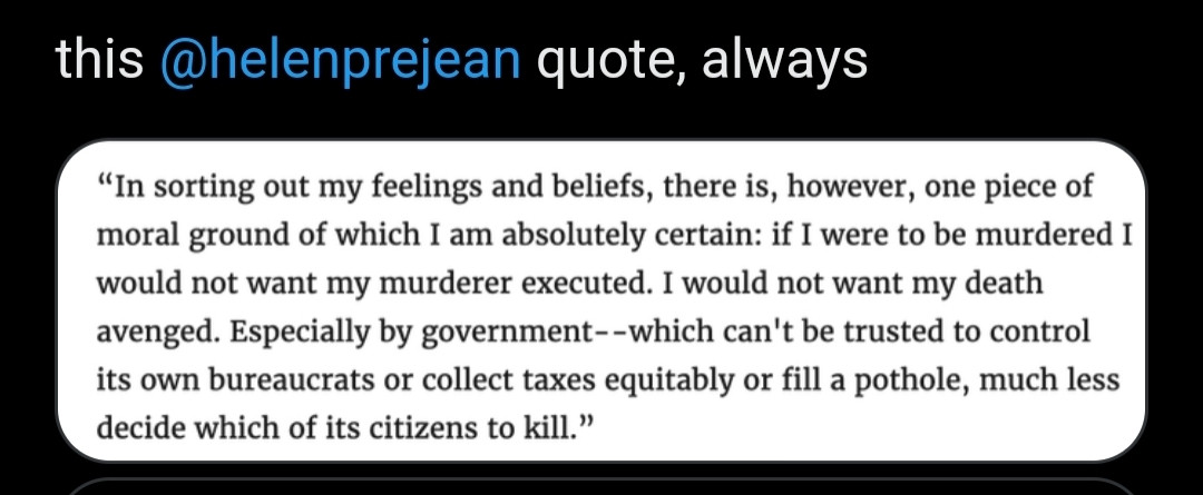 screenshot of a quote by authir and activist Helen Prejean: "In sorting out my feelings and beliefs, there is, however, one piece of moral ground of which I am absolutely certain: if I were to be murdered I would not want my murderer executed. I would not want my death avenged. Especially government--which can't be trusted to control its own bureaucrats or collect taxes equitably or fill a pothole, much less decide which of its citizens to kill."