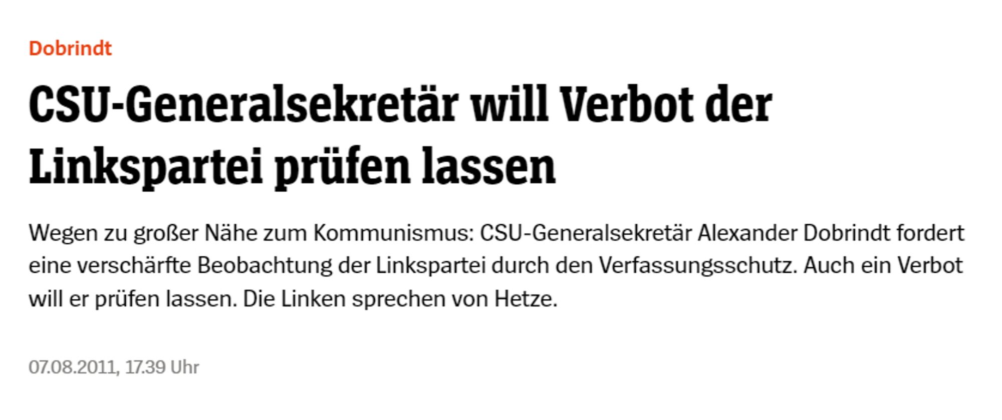 Spiegel-Online-Schlagzeile 

CSU-Generalsekretär will Verbot der Linkspartei prüfen lassen
Wegen zu großer Nähe zum Kommunismus: CSU-Generalsekretär Alexander Dobrindt fordert eine verschärfte Beobachtung der Linkspartei durch den Verfassungsschutz. Auch ein Verbot will er prüfen lassen. Die Linken sprechen von Hetze.
07.08.2011, 17.39 Uhr