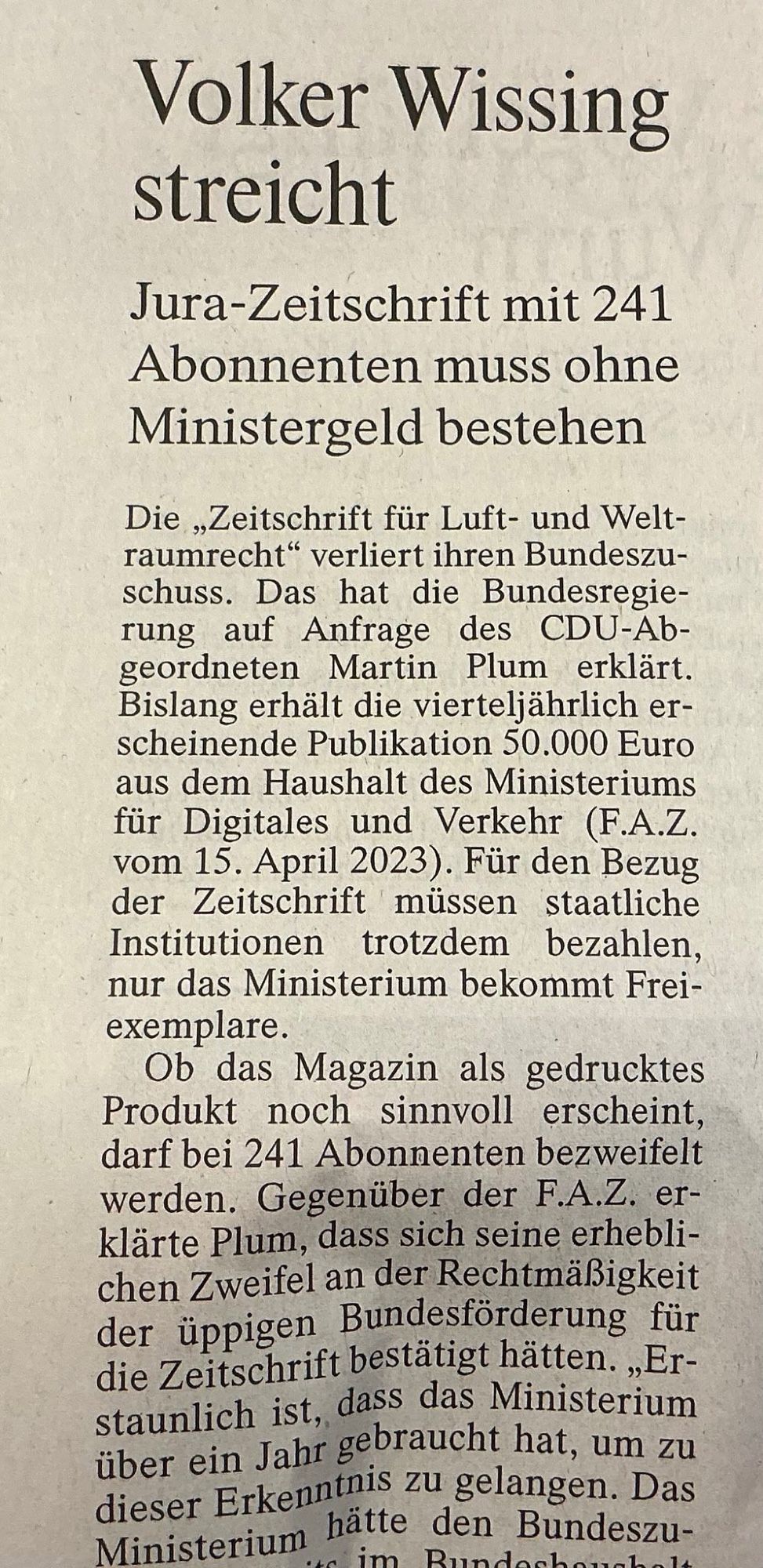 ein zeitungsausschnittm

Volker Wissing streicht
Jura-Zeitschrift mit 241 Abonnenten muss ohne Ministergeld bestehen Die „Zeitschrift für Luft- und Weltraumrecht" verliert ihren Bundeszu-schuss. Das hat die Bundesregierung auf Anfrage des CDU-Ab-geordneten Martin Plum erklärt.

Bislang erhält die vierteljährlich erscheinende Publikation 50.000 Euro aus dem Haushalt des Ministeriums für Digitales und Verkehr (F.A.Z. vom 15. April 2023). Für den Bezug der Zeitschrift müssen staatliche Institutionen trotzdem bezahlen, nur das Ministerium bekommt Frei-exemplare.

Ob das Magazin als gedrucktes Produkt noch sinnvoll erscheint, darf bei 241 Abonnenten bezweifelt werden. Gegenüber der F.A.Z. erklärte Plum, dass sich seine erheblichen Zweifel an der Rechtmäßigkeit der üppigen Bundesförderung für die Zeitschrift bestätigt hätten. „Erstaunlich ist, dass das Ministerium über ein Jahr gebraucht hat, um zu dieser Erkenntnis zu gelangen.