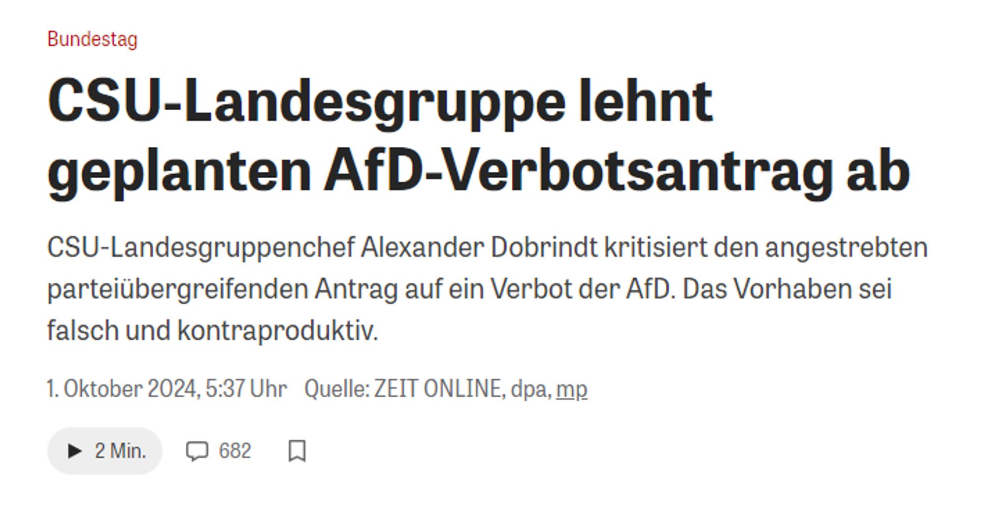 Zeit-Online-Schlagzeile

Bundestag:
CSU-Landesgruppe lehnt geplanten AfD-Verbotsantrag ab
CSU-Landesgruppenchef Alexander Dobrindt kritisiert den angestrebten parteiübergreifenden Antrag auf ein Verbot der AfD. Das Vorhaben sei falsch und kontraproduktiv.
1. Oktober 2024, 5:37 Uhr