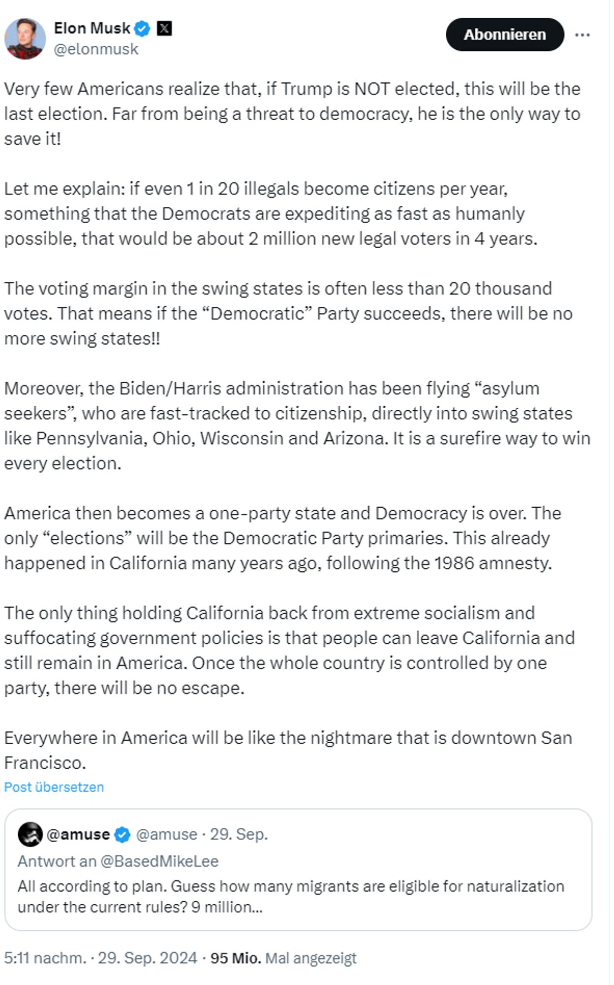 Elon Musk auf twitter:
Very few Americans realize that, if Trump is NOT elected, this will be the last election. Far from being a threat to democracy, he is the only way to save it!

Let me explain: if even 1 in 20 illegals become citizens per year, something that the Democrats are expediting as fast as humanly possible, that would be about 2 million new legal voters in 4 years. 

The voting margin in the swing states is often less than 20 thousand votes. That means if the “Democratic” Party succeeds, there will be no more swing states!! 

Moreover, the Biden/Harris administration has been flying “asylum seekers”, who are fast-tracked to citizenship, directly into swing states like Pennsylvania, Ohio, Wisconsin and Arizona. It is a surefire way to win every election. 

America then becomes a one-party state and Democracy is over. The only “elections” will be the Democratic Party primaries. This already happened in California many years ago, following the 1986 amnesty.

The only thing h