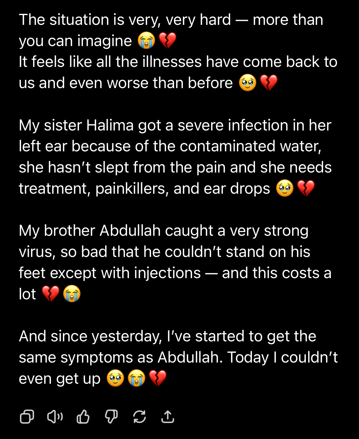 The situation is very, very hard - more than you can imagine
It feels like all the illnesses have come back to us and even worse than before
My sister Halima got a severe infection in her left ear because of the contaminated water, she hasn't slept from the pain and she needs treatment, painkillers, and ear drops
My brother Abdullah caught a very strong virus, so bad that he couldn't stand on his feet except with injections — and this costs a lot
And since yesterday, l've started to get the same symptoms as Abdullah. Today I couldn't even get up