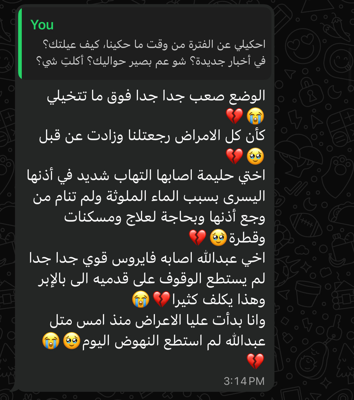 You
احكيلي عن الفترة من وقت ما حكينا، كيف عيلتك؟ في أخبار 
جديدة؟ شو عم بصير حواليك؟ أكلت شي؟

Rana
الوضع صعب جدا جدا فوق ما تتخيلي كأن كل الامراض رجعتلنا وزادت عن قبل اختي حليمة اصابها التهاب شديد في أذنها اليسرى بسبب الماء الملوثة ولم تنام من وجع أذنها وبحاجة لعلاج ومسكنات
وقطرة ا
اخي عبدالله اصابه فايروس قوي جدا جدا لم يستطع الوقوف على قدميه الى بالإبر وهذا يكلف كثيرا
وانا بدأت عليا الاعراض منذ امس متل عبدالله لم استطع النهوض اليوم
3:14 PM