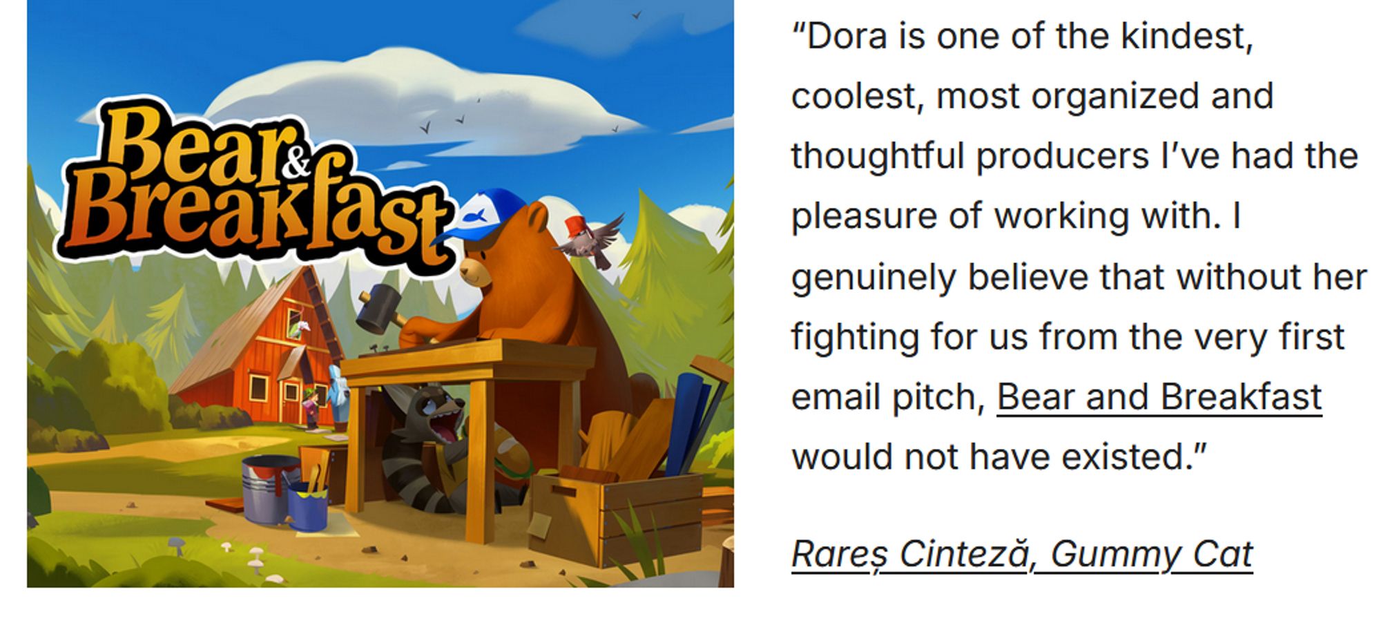 A screenshot of a testimonial that reads, “Dora is one of the kindest, coolest, most organized and thoughtful producers I’ve had the pleasure of working with. I genuinely believe that without her fighting for us from the very first email pitch, Bear and Breakfast would not have existed.”