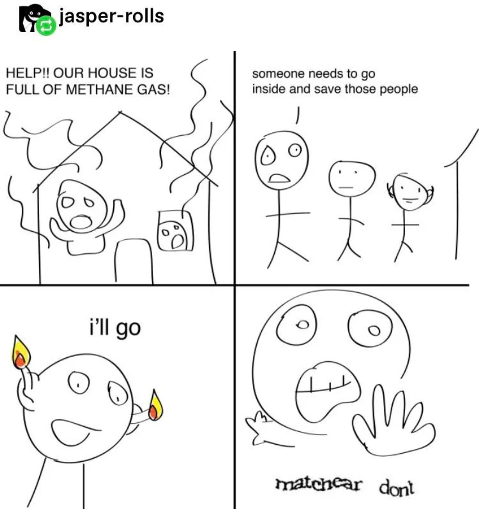 A four panel paint comic. In the first panel, people trapped in a house are yelling, "Help, our house is full of methane gas!". In the second panel, a worried person says, "Someone needs to go inside and save those people." In the third panel, a smiling person with flaming matches stuck in their ears says, "I'll go." In the final panel, a person looking panicked with a hand outstretched says, "matchear dont", with the words in a wavy font to show they were lifted from a captcha.