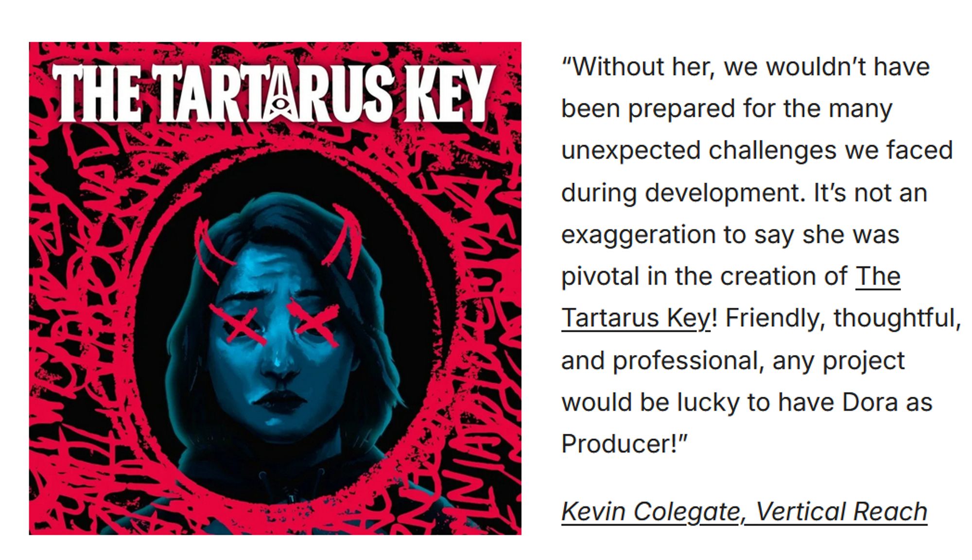 A screenshot of a testimonial that reads, “Without her, we wouldn’t have been prepared for the many unexpected challenges we faced during development. It’s not an exaggeration to say she was pivotal in the creation of The Tartarus Key! Friendly, thoughtful, and professional, any project would be lucky to have Dora as Producer!”