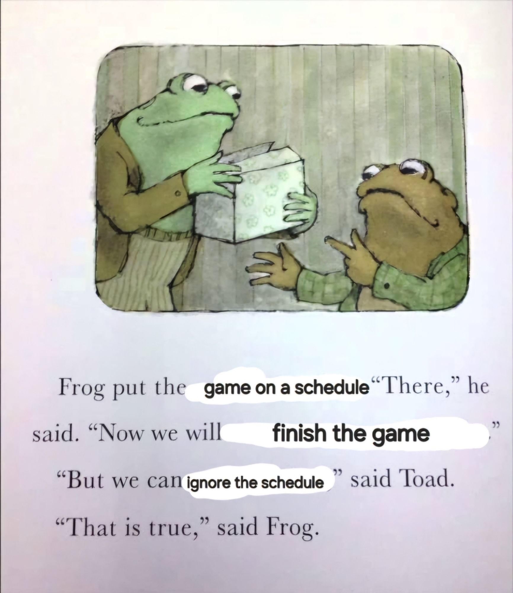 An illustration from the Frog and Toad books of the two main characters holding a box. The text reads, "Frog put the game on a schedule. "There," he said. "Now we will finish the game." "But we can ignore the schedule," said Toad. "That is true," said Frog."