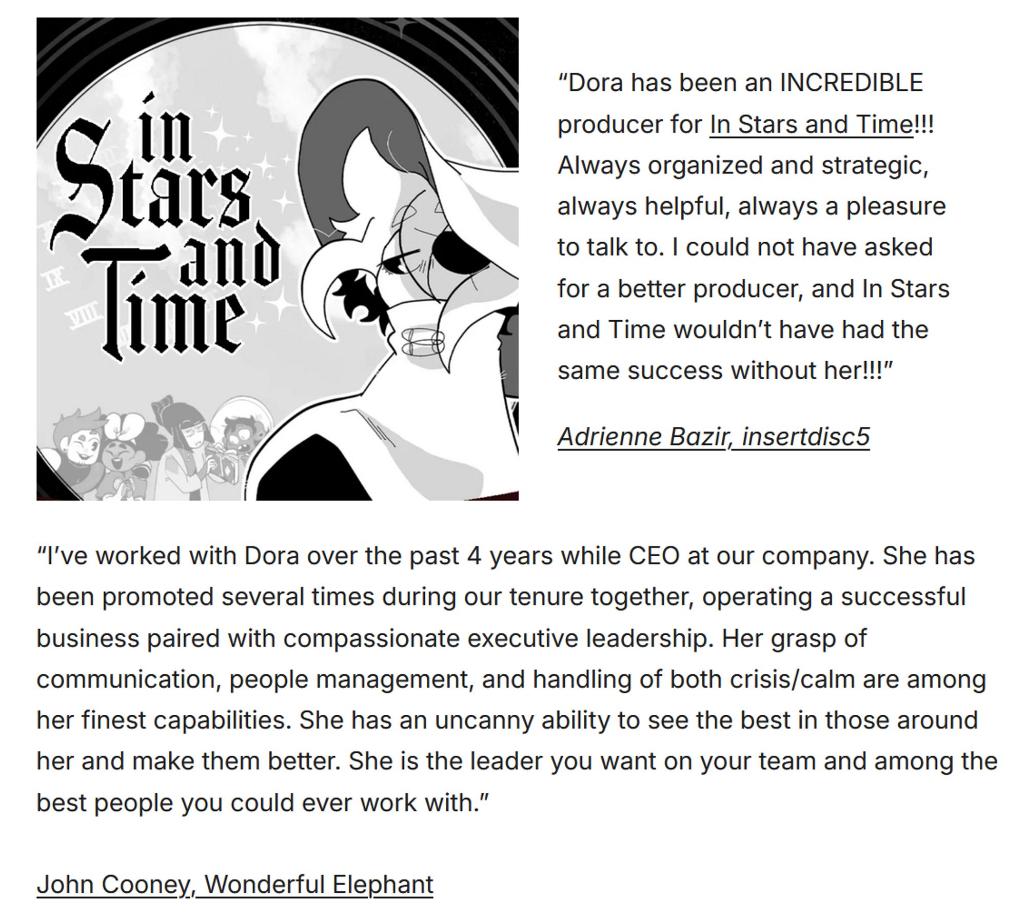 A screenshot of two testimonials that read:
“Dora has been an INCREDIBLE producer for In Stars and Time!!! Always organized and strategic, always helpful, always a pleasure to talk to. I could not have asked for a better producer, and In Stars and Time wouldn’t have had the same success without her!!!”

“I’ve worked with Dora over the past 4 years while CEO at our company. She has been promoted several times during our tenure together, operating a successful business paired with compassionate executive leadership. Her grasp of communication, people management, and handling of both crisis/calm are among her finest capabilities. She has an uncanny ability to see the best in those around her and make them better. She is the leader you want on your team and among the best people you could ever work with.”