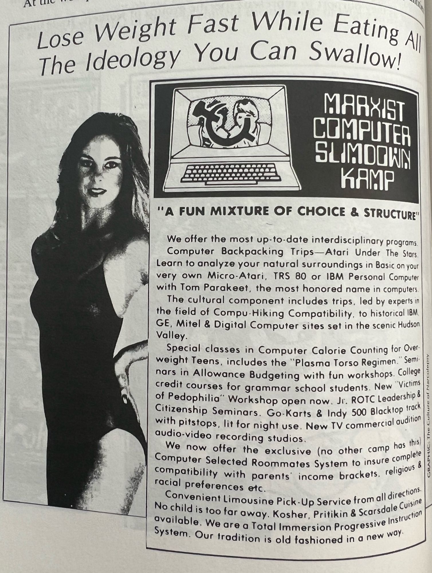 Lose Weight Fast While Eating Al The Ideology You Can Swallow!
MARXIST COMPUTER SLIMDOWN
KAMP
"A FUN MIXTURE OF CHOICE & STRUCTURE"
We offer the most up-to-date interdisciplinary programs.
Computer Backpacking Trips-Atari Under The Stars.
Learn to analyze your natural surroundings in Basic on your very own Micro-Atari, TRS 80 or IBM Personal Computer with Tom Parakeet, the most honored name in computers.
The cultural component includes trips, led by experts in the field of Compu Hiking Compatibility, to historical IBM.
GE, Mitel & Digital Computer sites set in the scenic Hudson Valley.
Special classes in Computer Calorie Counting for Overweight Teens, includes the "Plasma Torso Regimen." Seminars in Allowance Budgeting with fun workshops. College credit courses for grammar school students. New "Victims of Pedophilia" Workshop open now. Jr. ROTC Leadership & Citizenship Seminars. Go-Karts & Indy 500 Blacktop track with pitstops, lit for night use. New TV commercial audition audio-video