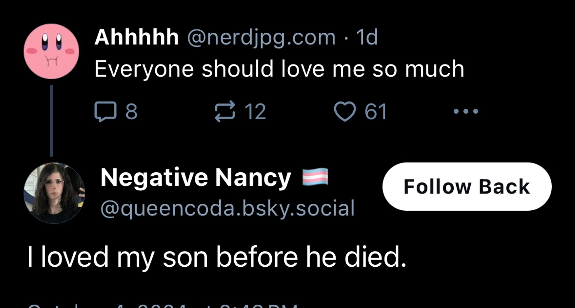 Ahhhhh @nerdjpg.com • 1d
Everyone should love me so much
$ 12
Negative Nancy - @queencoda.bsky.social
I loved my son before he died.
Follow Back