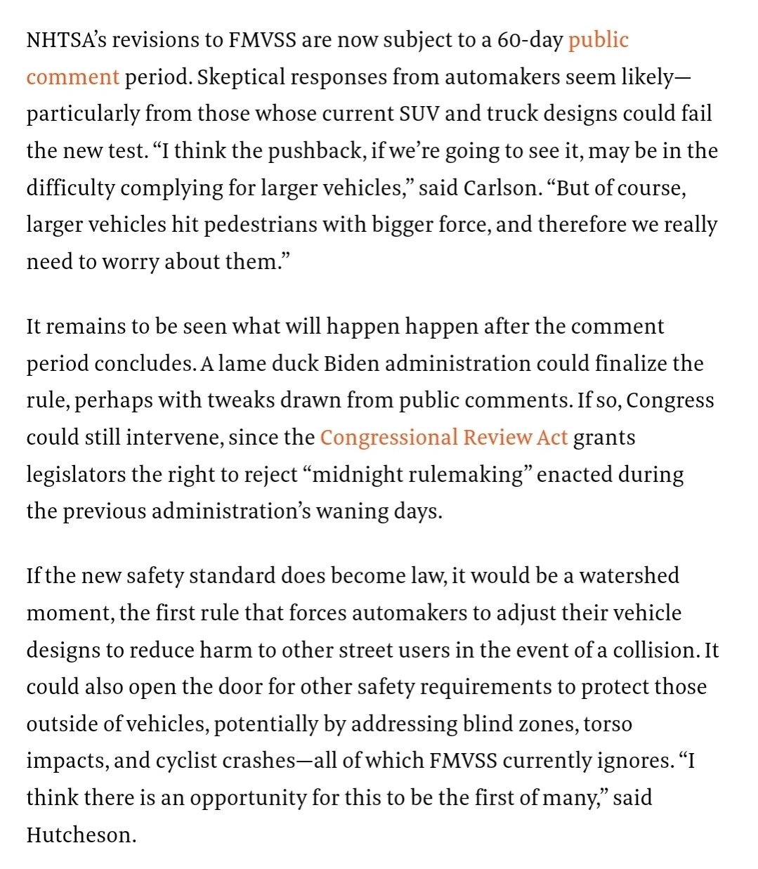 NHTSA’s revisions to FMVSS are now subject to a 60-day public comment period. Skeptical responses from automakers seem likely—particularly from those whose current SUV and truck designs could fail the new test. “I think the pushback, if we’re going to see it, may be in the difficulty complying for larger vehicles,” said Carlson. “But of course, larger vehicles hit pedestrians with bigger force, and therefore we really need to worry about them.”
It remains to be seen what will happen happen after the comment period concludes. A lame duck Biden administration could finalize the rule, perhaps with tweaks drawn from public comments. If so, Congress could still intervene, since the Congressional Review Act grants legislators the right to reject “midnight rulemaking” enacted during the previous administration’s waning days.
If the new safety standard does become law, it would be a watershed moment, the first rule that forces automakers to adjust their vehicle designs to reduce harm to other