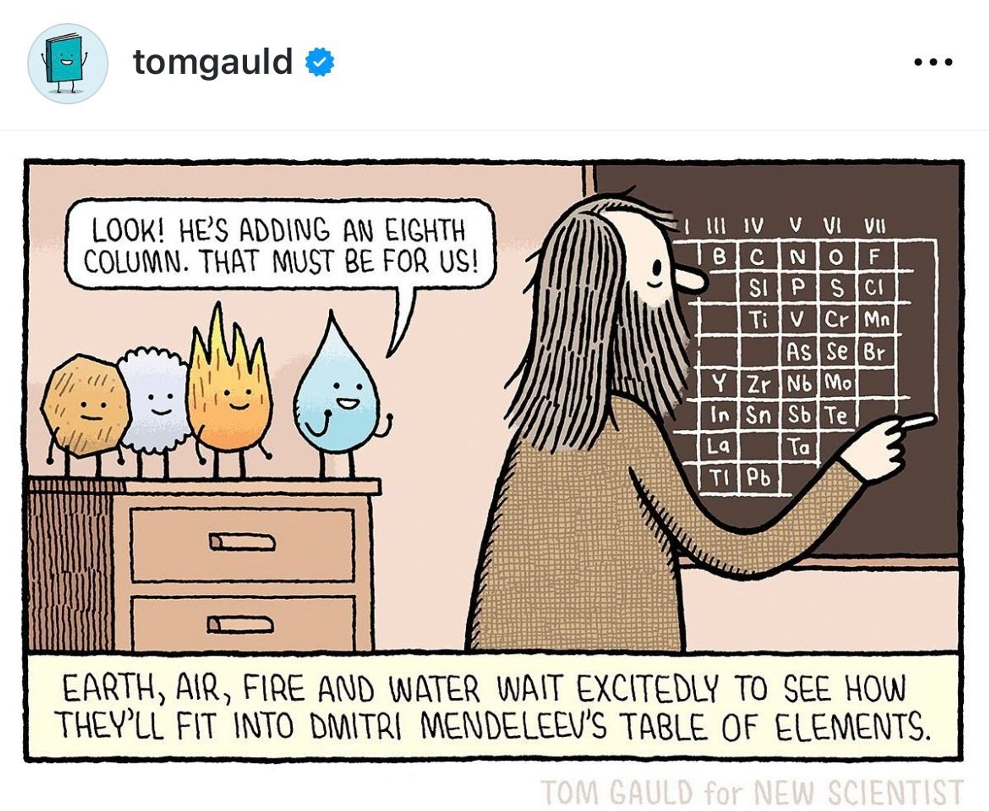 This is a humorous cartoon by Tom Gauld. In the image, four anthropomorphized elements—Earth, Air, Fire, and Water—are standing on a table, each with a cute face. They are looking excitedly at Dmitri Mendeleev, who is standing in front of a chalkboard. Mendeleev, who is the creator of the periodic table of elements, appears to be adding another column to the table, and one of the characters says, "Look! He's adding an eighth column. That must be for us!"