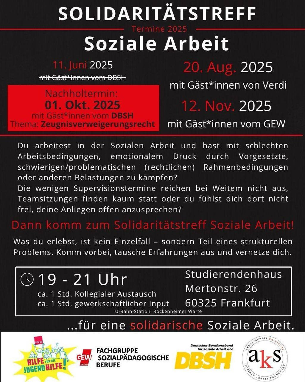 Solidaritätatreffs Soziale Arbeit
Termine 2025
11. Juni 2025
20. August 2025 mit Gäst*innen von Verdi
01. Oktober 2025 mit Gäst*innen vom DBSH
12. November 2025 mit Gäst*innen vom GEW

Du arbeitest in der Sozialen Arbeit und hast mit schlechten Arbeitsbedingungen, emotionalem Druck durch Vorgesetzte, schwierigen/problematischen (rechtlichen) Rahmenbesigungen oder anderen Belastungen zu kämpfen?
Die wenigen Supervisionstermine reichen bei Weitem nicht aus, Teamsitzungen finden kaum statt oder du fühlst dich dort nicht frej, deine Anliegen offen anzusprechen?

Dann komm zum Solidaritätatredd Soziale Arbeit!

Was du erlebst, ist kein Einzelfall - sondern Teil eines strukturellen Problems. Komm vorbei, tausche Erfahrungen aus und vernetze dich.

19-21 Uhr im Studierendenhaus in Frankfurt