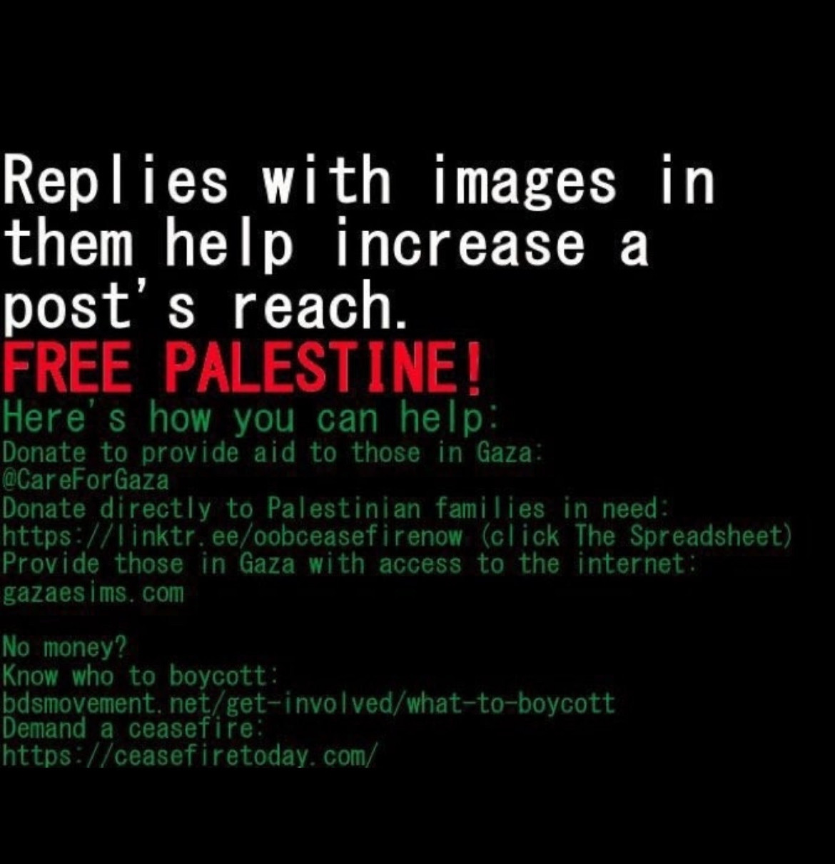FREE PALESTINE!

Here's how you can help:

Donate to provide aid to those in Gaza:

@CareForGaza

Donate directly to Palestinian families in need:

https://linktr.ee/oobceasefirenow (click The Spreadsheet)

Provide those in Gaza with access to the internet:

gazaesims.com

No money?

Know who to boycott:

bdsmovement. net/get-involved/what-to-boycott

Demand a ceasefire:

https://ceasefiretoday.com/