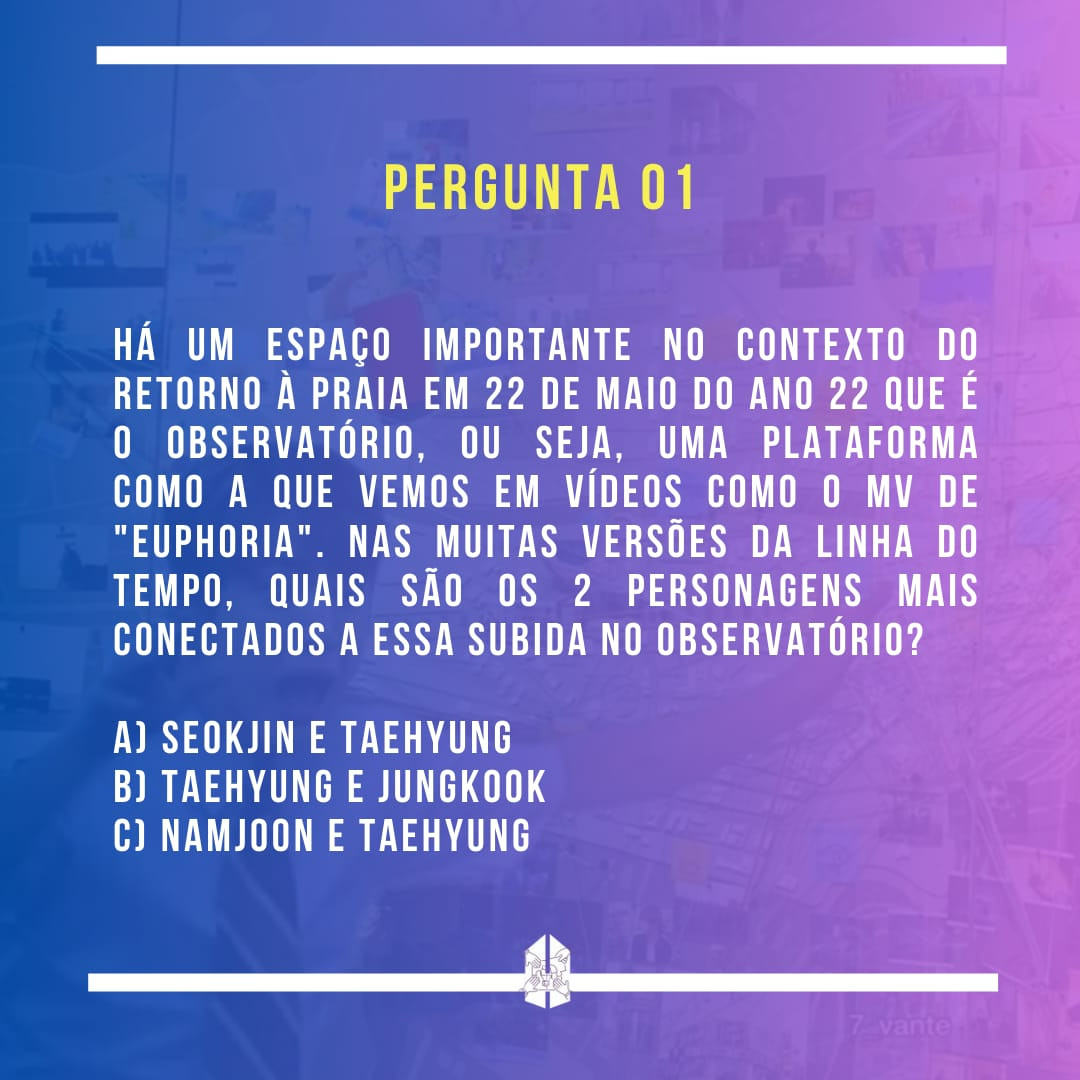 Pergunta 01 - Há um espaço importante no contexto do retorno à praia em 22 de maio do ano 22 que é o observatório, ou seja, uma plataforma como a que vemos em vídeos como o MV de "Euphoria". Nas muitas versões da linha do tempo, quais são os 2 personagens mais conectados a essa subida no observatório?
a) Seokjin e Taehyung
b) Taehyung e Jungkook
c) Namjoon e Taehyung