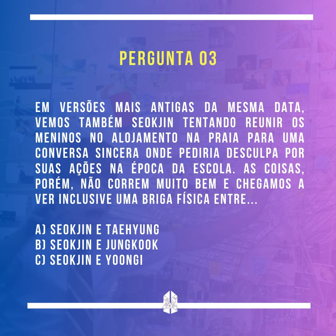 Pergunta 03 - em versões mais antigas da mesma data, vemos também seokjin tentando reunir os meninos no alojamento na praia para uma conversa sincera onde pediria desculpa por suas ações na época da escola. as coisas, porém, não correm muito bem e chegamos a ver inclusive uma briga física entre...
a) seokjin e taehyung
b) seokjin e jungkook
c) seokjin e yoongi