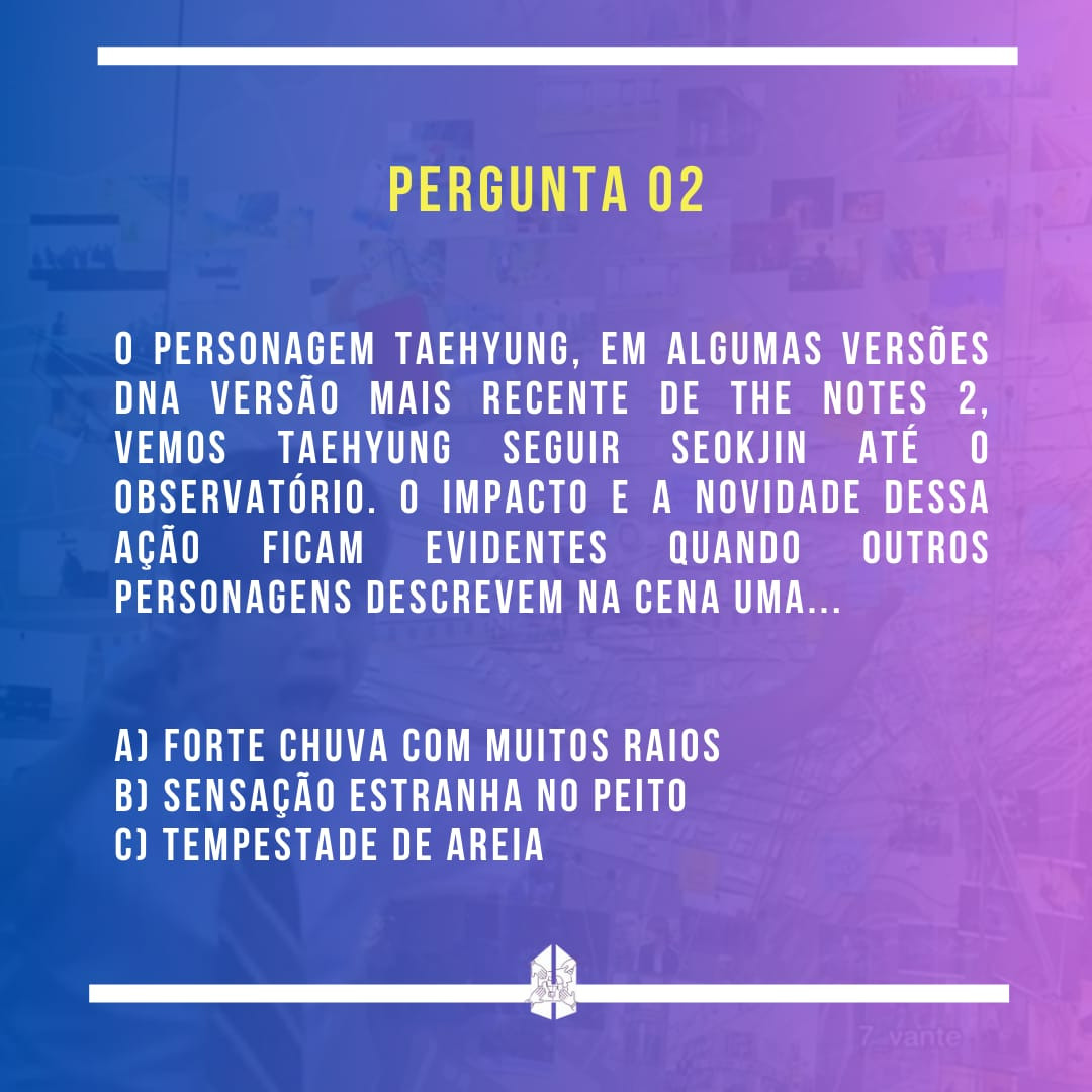 Pergunta 02 - Na versão mais recente de The Notes 2, vemos Taehyung seguir Seokjin até o observatório. O impacto e a novidade dessa ação ficam evidentes quando outros personagens descrevem na cena uma...
a) forte chuva com muitos raios
b) sensação estranha no peito
c) tempestade de areia