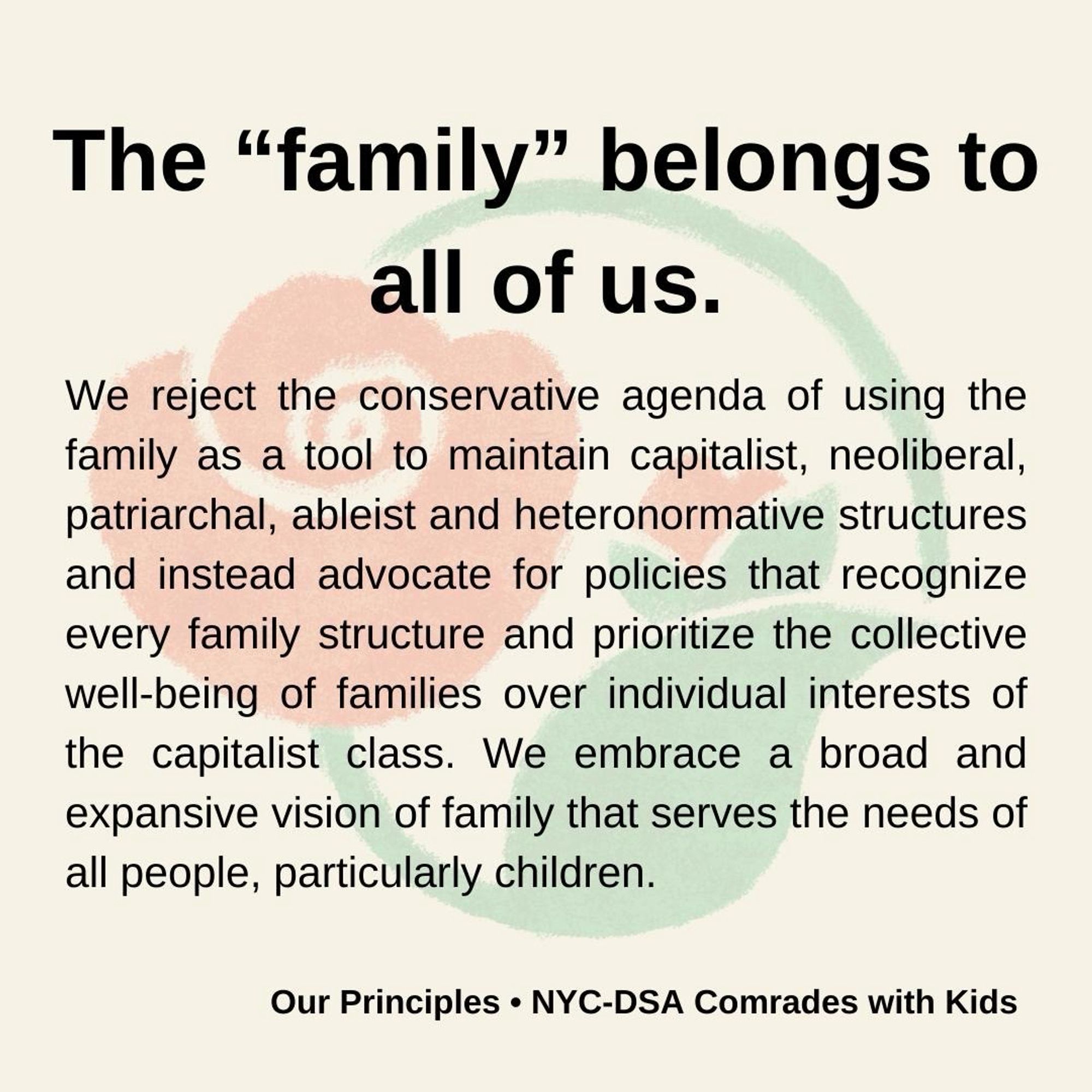 As we have said before in our statement of principle, the “family” belongs to all of us. We reject the conservative agenda of using the family as a tool to maintain capitalist, neoliberal, patriarchal, ableist and heteronormative structures and instead advocate for policies that recognize every family structure and prioritize the collective well-being of families over individual interests of the capitalist class. We embrace a broad and expansive vision of family that serves the needs of all people, particularly children.