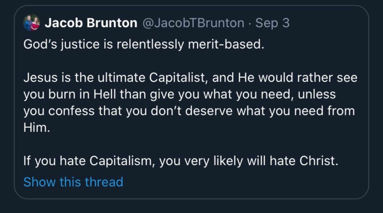 A tweet from Jacob Brunton from September 3, 2020 that reads:

God's justice is relentlessly merit-based.
Jesus is the ultimate Capitalist, and He would rather see you burn in Hell than give you what you need, unless you confess that you don't deserve what you need from Him.
If you hate Capitalism, you very likely will hate Christ.