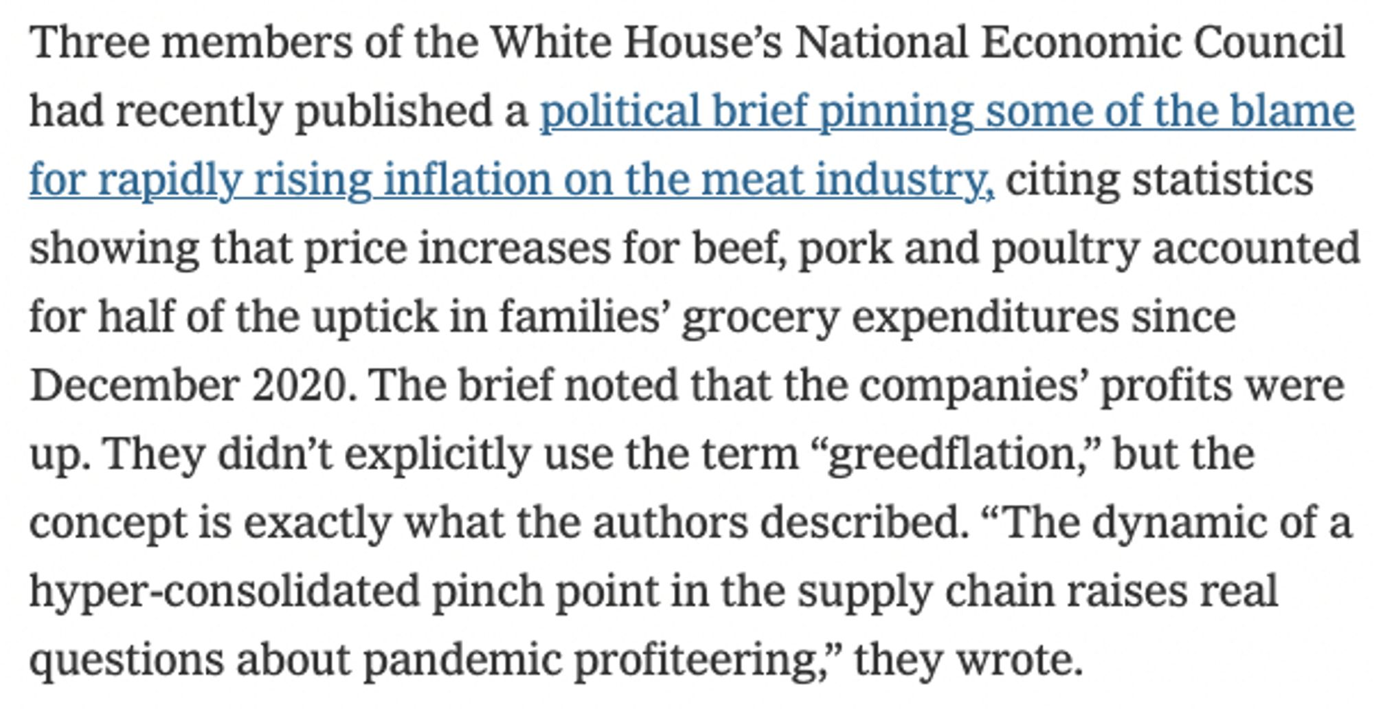 Three members of the White House’s National Economic Council had recently published a political brief pinning some of the blame for rapidly rising inflation on the meat industry, citing statistics showing that price increases for beef, pork and poultry accounted for half of the uptick in families’ grocery expenditures since December 2020. The brief noted that the companies’ profits were up. They didn’t explicitly use the term “greedflation,” but the concept is exactly what the authors described. “The dynamic of a hyper-consolidated pinch point in the supply chain raises real questions about pandemic profiteering,” they wrote.