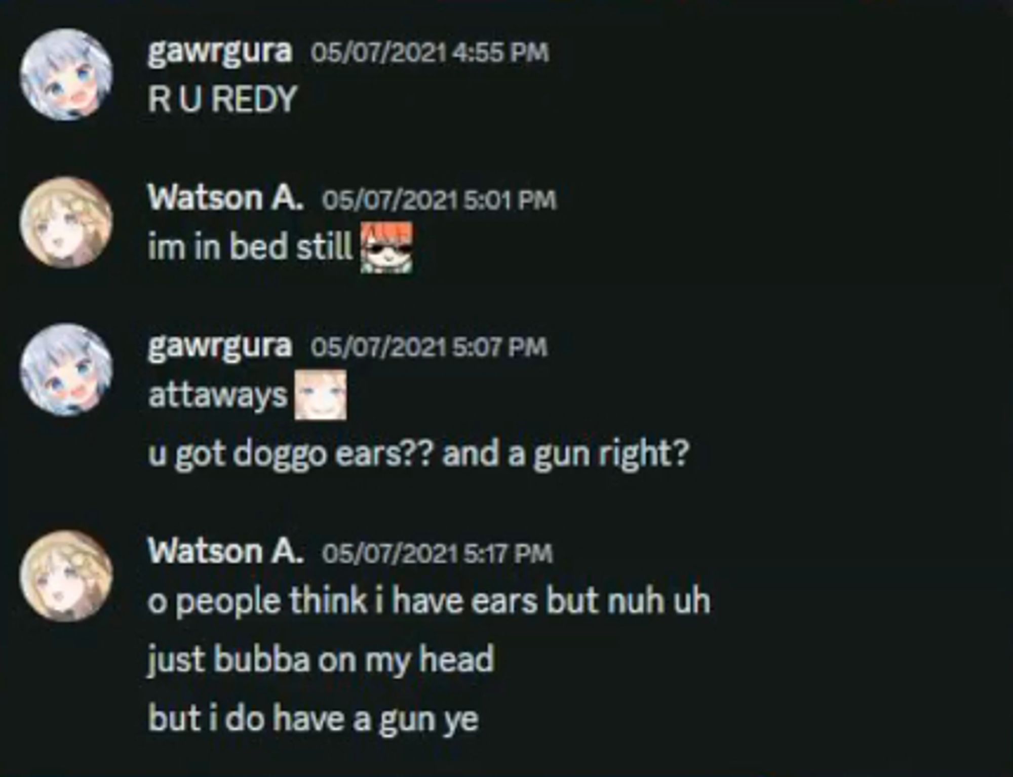 A screenshot of discord dms between Gura and Ame:
Gura: R U REDY
Ame: Im in bed still 
Gura attaways, u got doggo ears?? and a gun right?
Ame: O people think I have ears but nuh uh just bubba on my head, but i do have a gun ye