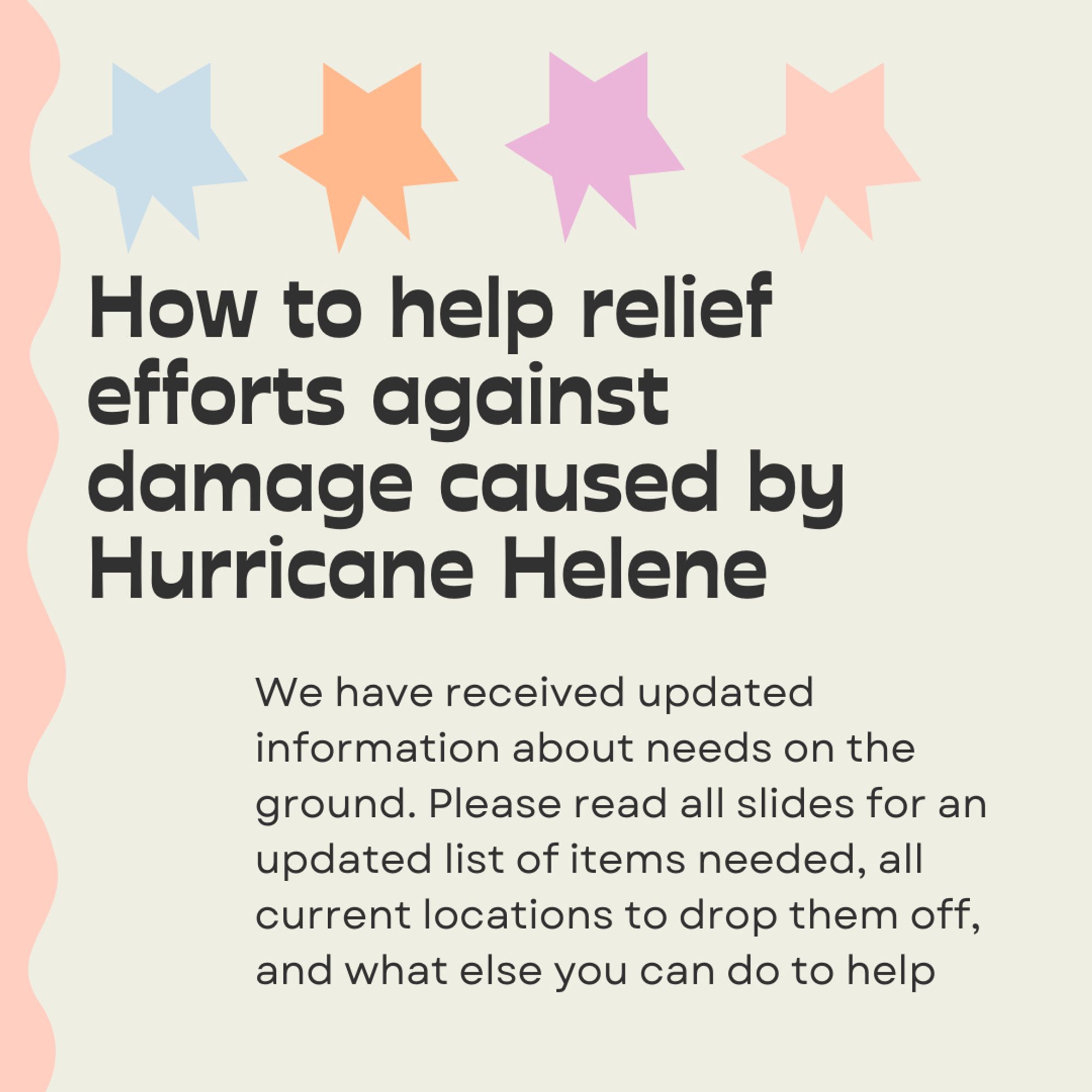 How to help relief efforts against damage caused by Hurricane Helene. We have received updated information about needs on the ground. Please read all slides for an updated list of items needed, all current locations to drop them off, and what else you can do to help.