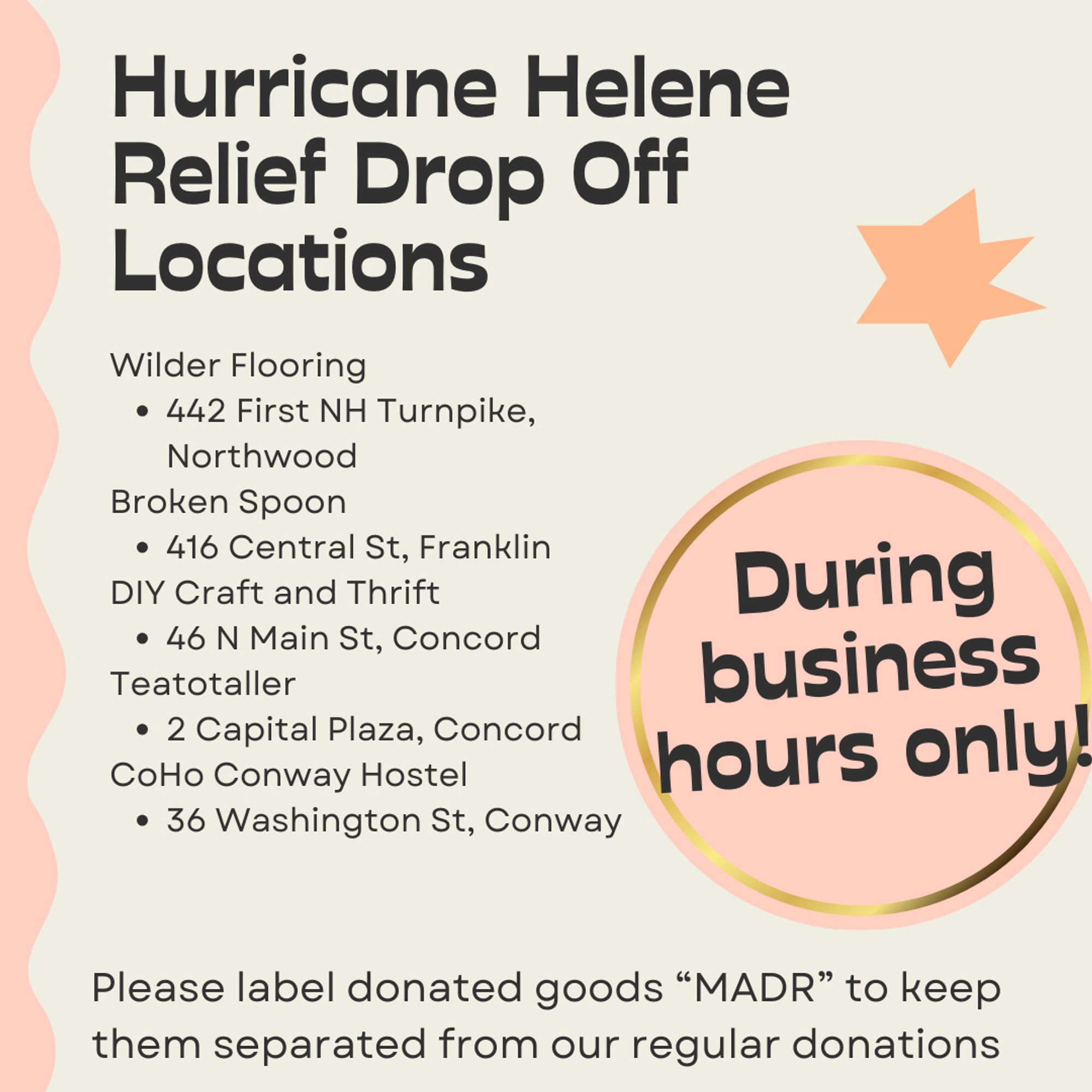 Hurricane Helene Relief Drop off Locations. Wilder Flooring at 442 First NH Turnpike, Northwood. Broken Spoon at 416 Central St, Franklin. DIY Craft and Thrift at 46 N Main St, Concord. Teatotaller Concord location at 2 Capital Plaza ONLY. CoHo Conway Hostel at 36 Washington St, Conway. Please label donated goods "MADR" to keep them separated from our regular donations. During business hours only!