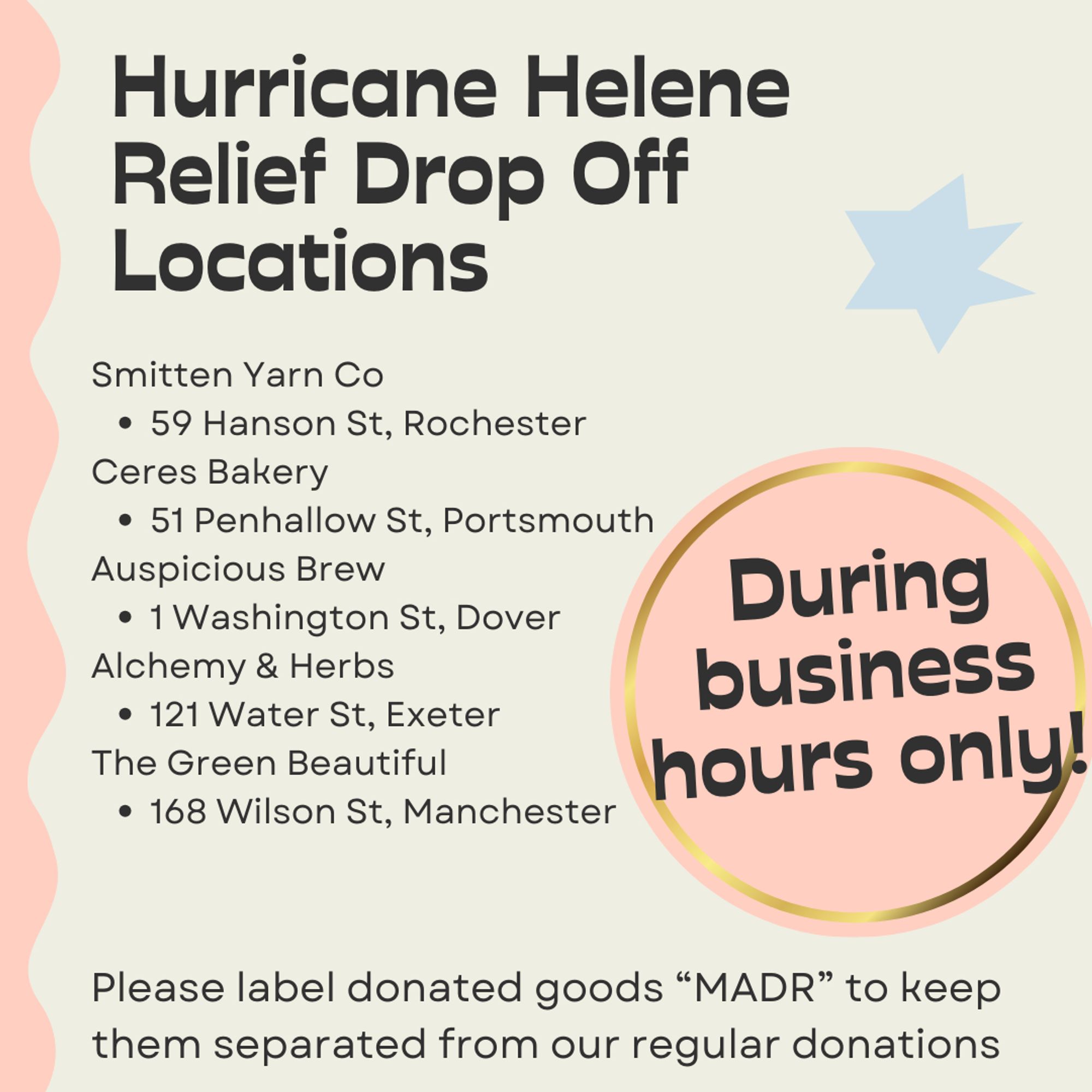 Hurricane Helene Relief Drop off Locations. Smitten Yarn Co at 59 Hanson St, Rochester. Ceres Bakery at 51 Penhallow St, Portsmouth. Auspicious Brew at 1 Washington St, Dover. Alchemy & Herbs at 121 Water St, Exeter. The Green Beautiful at 168 Wilson St, Manchester. Please label donated goods "MADR" to keep them separated from our regular donations. During business hours only!