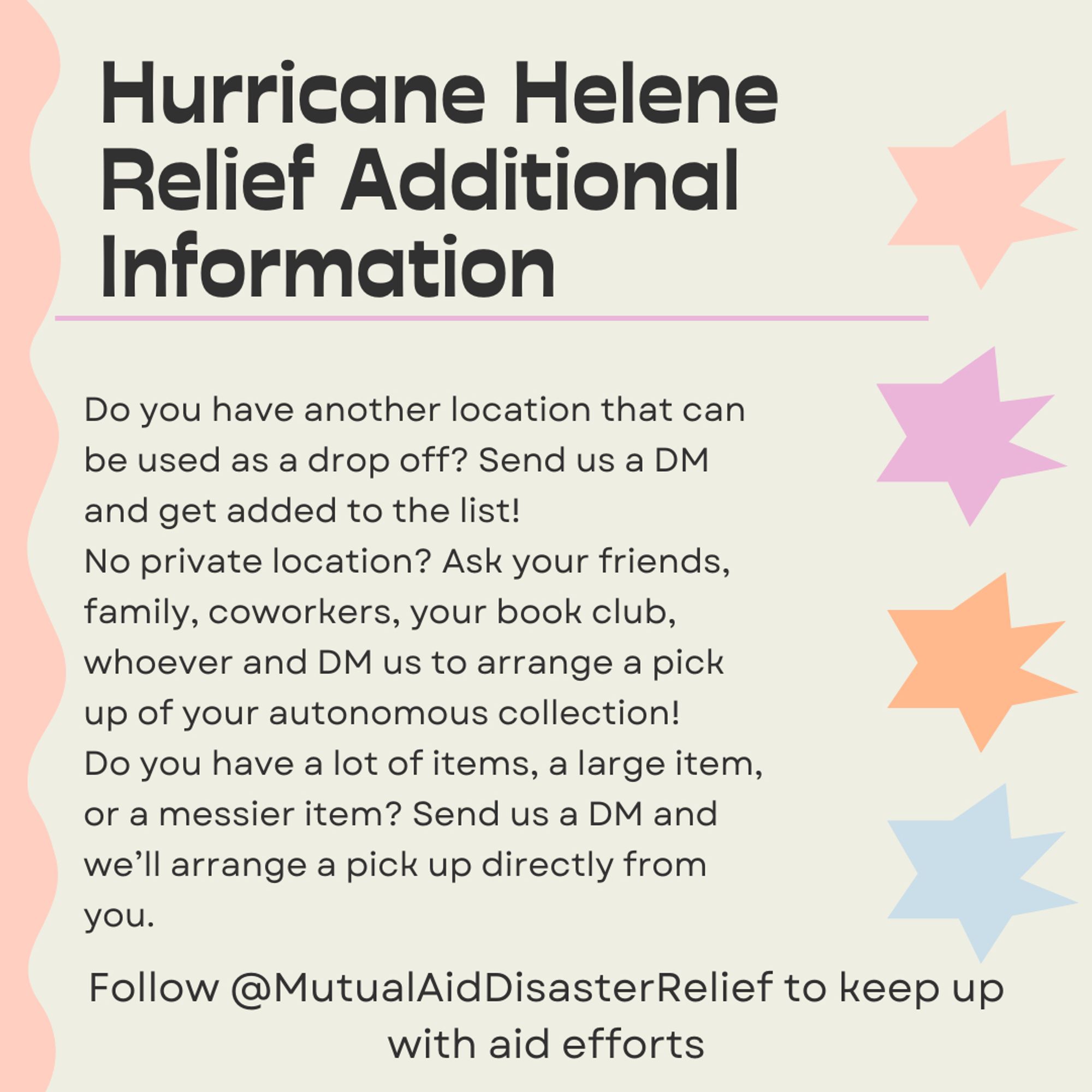 Hurricane Helene Relief Additional Information. Do you have another location that can be used as a drop off? Send us a DM and get added to the list! No private location? Ask your friends, family, coworkers, your book club, whoever and DM us to arrange a pick up of your autonomous collection! Do you have a lot of items, a large item, or a messier item? Send us a DM and we'll arrange a pick up directly from you. Follow @MutualAidDisasterRelief to keep up with aid efforts.