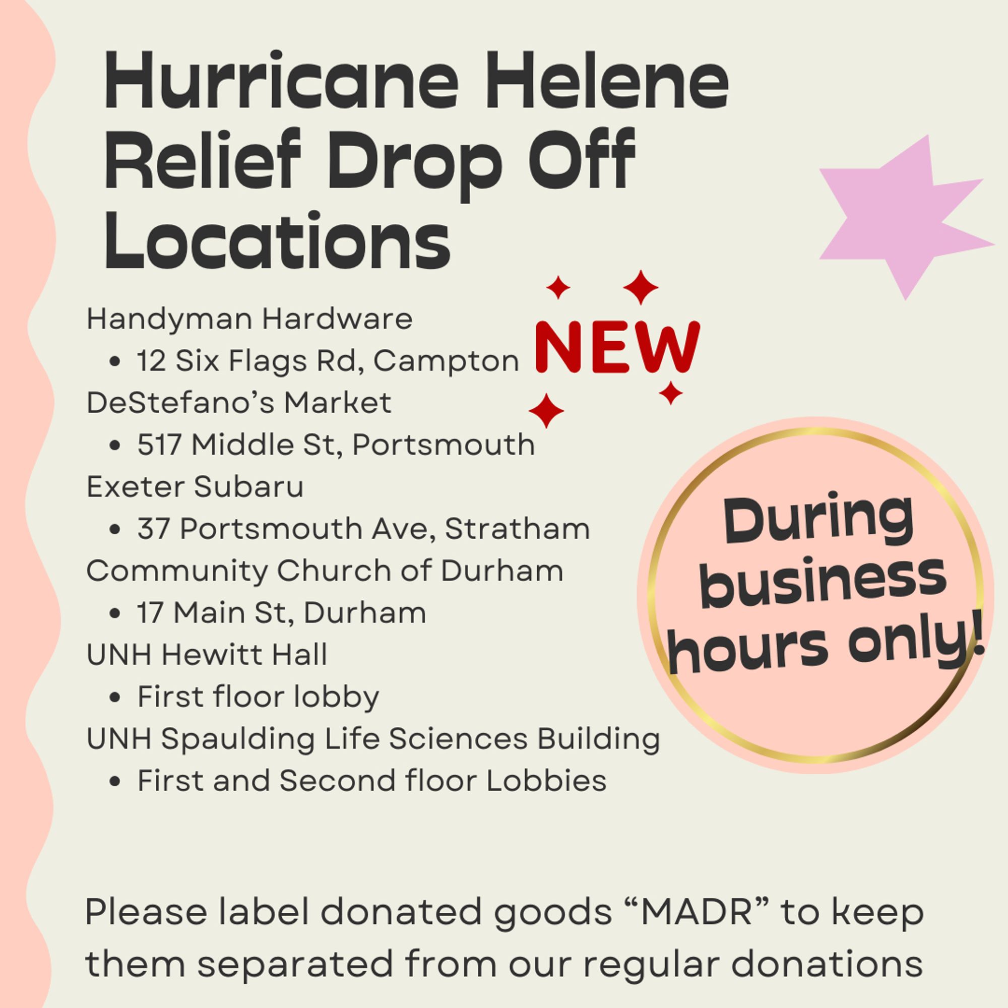 Hurricane Helene Relief Drop off Locations. With a new badge next to it, Handyman Hardware at 12 Six Flags Rd, Campton. DeStefano's Market at 517 Middle St, Portsmouth. Exeter Subaru at 37 Portsmouth Ave, Stratham. Community Church of Durham at 17 Main St, Durham. UNH Hewitt Hall at the first floor lobby and Spaulding Life Sciences building on first and second floor lobbies. Please label donated goods "MADR" to keep them separated from our regular donations. During business hours only!