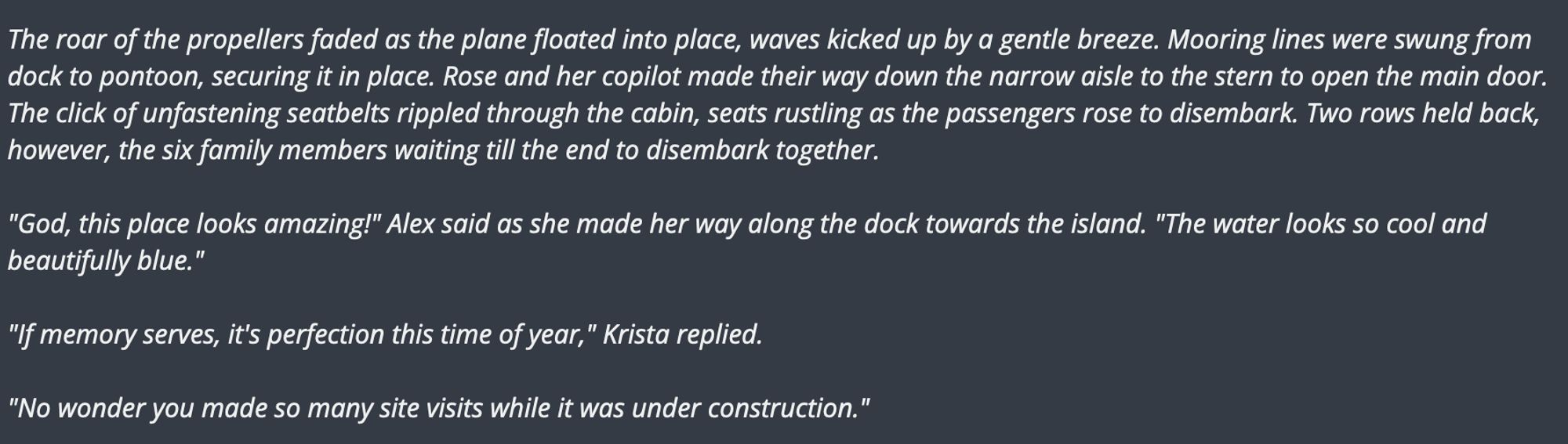 The roar of the propellers faded as the plane floated into place, waves kicked up by a gentle breeze. Mooring lines were swung from dock to pontoon, securing it in place. Rose and her copilot made their way down the narrow aisle to the stern to open the main door. The click of unfastening seatbelts rippled through the cabin, seats rustling as the passengers rose to disembark. Two rows held back, however, the six family members waiting till the end to disembark together.

"God, this place looks amazing!" Alex said as she made her way along the dock towards the island. "The water looks so cool and beautifully blue."

"If memory serves, it's perfection this time of year," Krista replied.

"No wonder you made so many site visits while it was under construction."